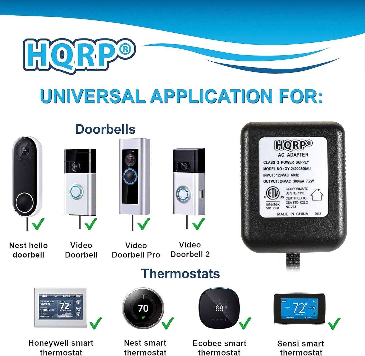 HQRP UNIVERSAL APPLICATION FOR: Doorbells HQRP AC ADAPTER CLASS 2 POWER SUPPLY MODEL NO XY-2400030GAU INPUT: 120VAC 60Hz OUTPUT: 24VAC 300mA 7.2W CONFORMS TO ETL STD 1310 C US CERTIFIED TO CSA STD C22.2 INTERTEK SOTOSA NO223 MADE IN CHINA 2012

Doorbells
- Nest hello doorbell
- Video Doorbell
- Video Doorbell Pro
- Video Doorbell 2

Thermostats
- Honeywell smart thermostat
- Nest smart thermostat
- Ecobee smart thermostat
- Sensi smart thermostat
