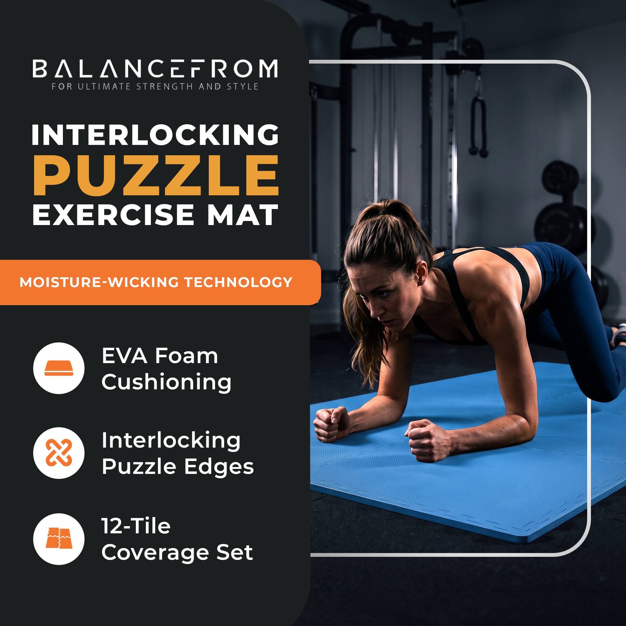 BALANCEFROM  
FOR ULTIMATE STRENGTH AND STYLE

INTERLOCKING PUZZLE EXERCISE MAT

MOISTURE-WICKING TECHNOLOGY

- EVA Foam Cushioning
- Interlocking Puzzle Edges
- 12-Tile Coverage Set