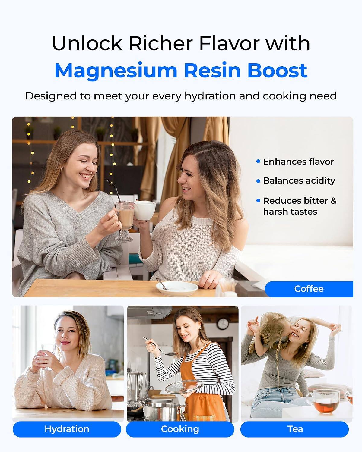Unlock Richer Flavor with Magnesium Resin Boost  
Designed to meet your every hydration and cooking need

- Enhances flavor
- Balances acidity
- Reduces bitter & harsh tastes

Coffee  
Hydration  
Cooking  
Tea