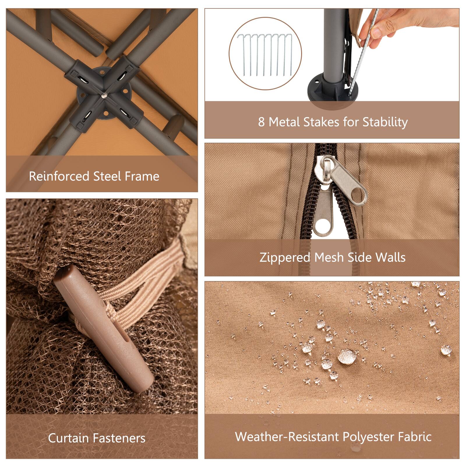 8 Metal Stakes for Stability  
Reinforced Steel Frame  
Zippered Mesh Side Walls  
Curtain Fasteners  
Weather-Resistant Polyester Fabric