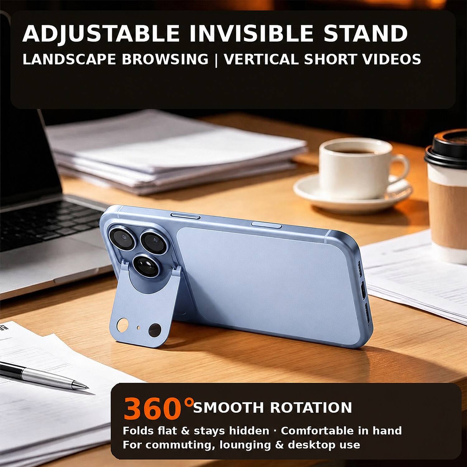 ADJUSTABLE INVISIBLE STAND LANDSCAPE BROWSING | VERTICAL SHORT VIDEOS

360° SMOOTH ROTATION
Folds flat & stays hidden
Comfortable in hand
For commuting, lounging & desktop use