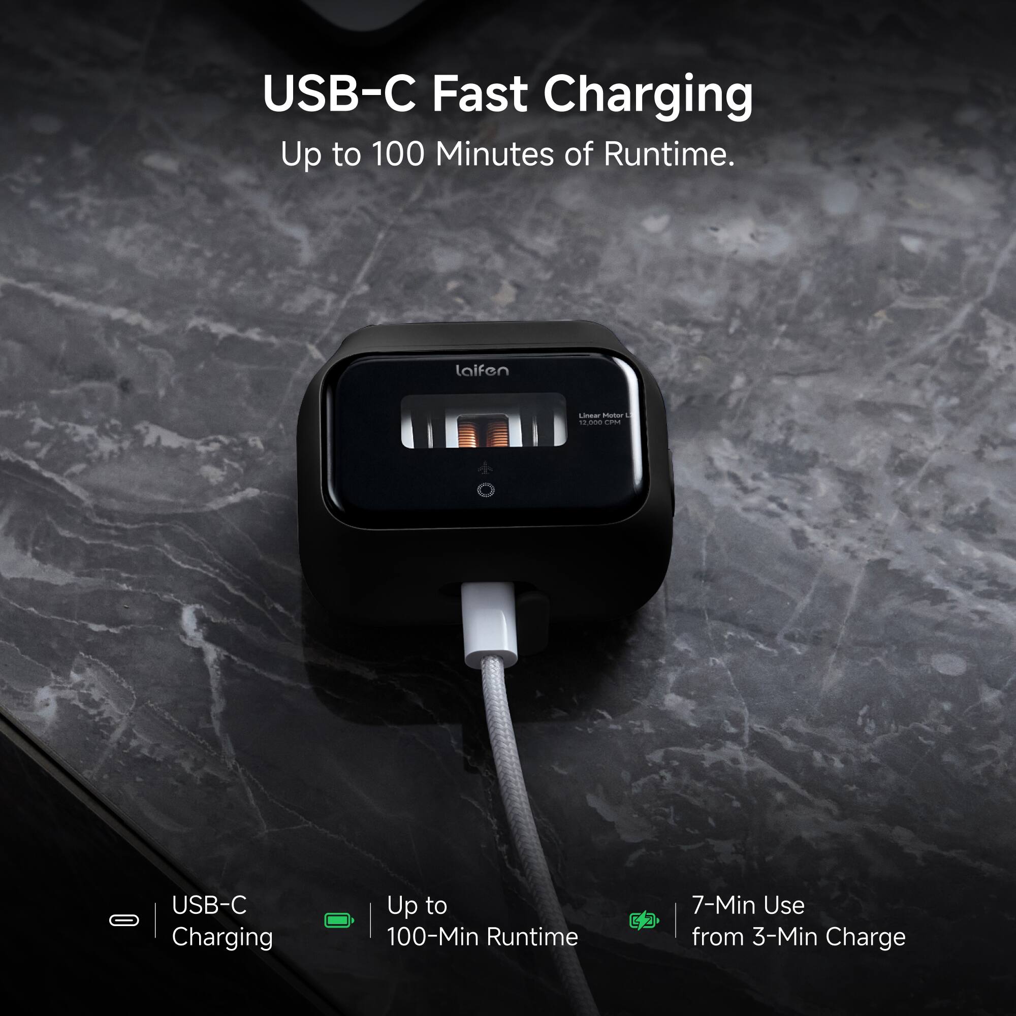 USB-C Fast Charging  
Up to 100 Minutes of Runtime.  

laifen  
Linear Motor u 12,000 CPM  

USB-C - Charging  
Up to 100-Min Runtime  
CD  

7-Min Use from 3-Min Charge