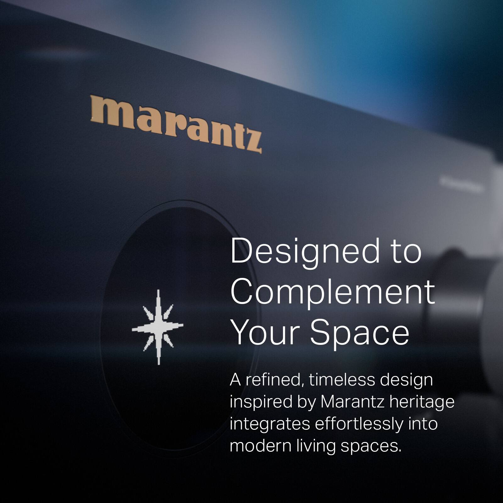 marantz  
Designed to Complement Your Space  
A refined, timeless design inspired by Marantz heritage integrates effortlessly into modern living spaces.