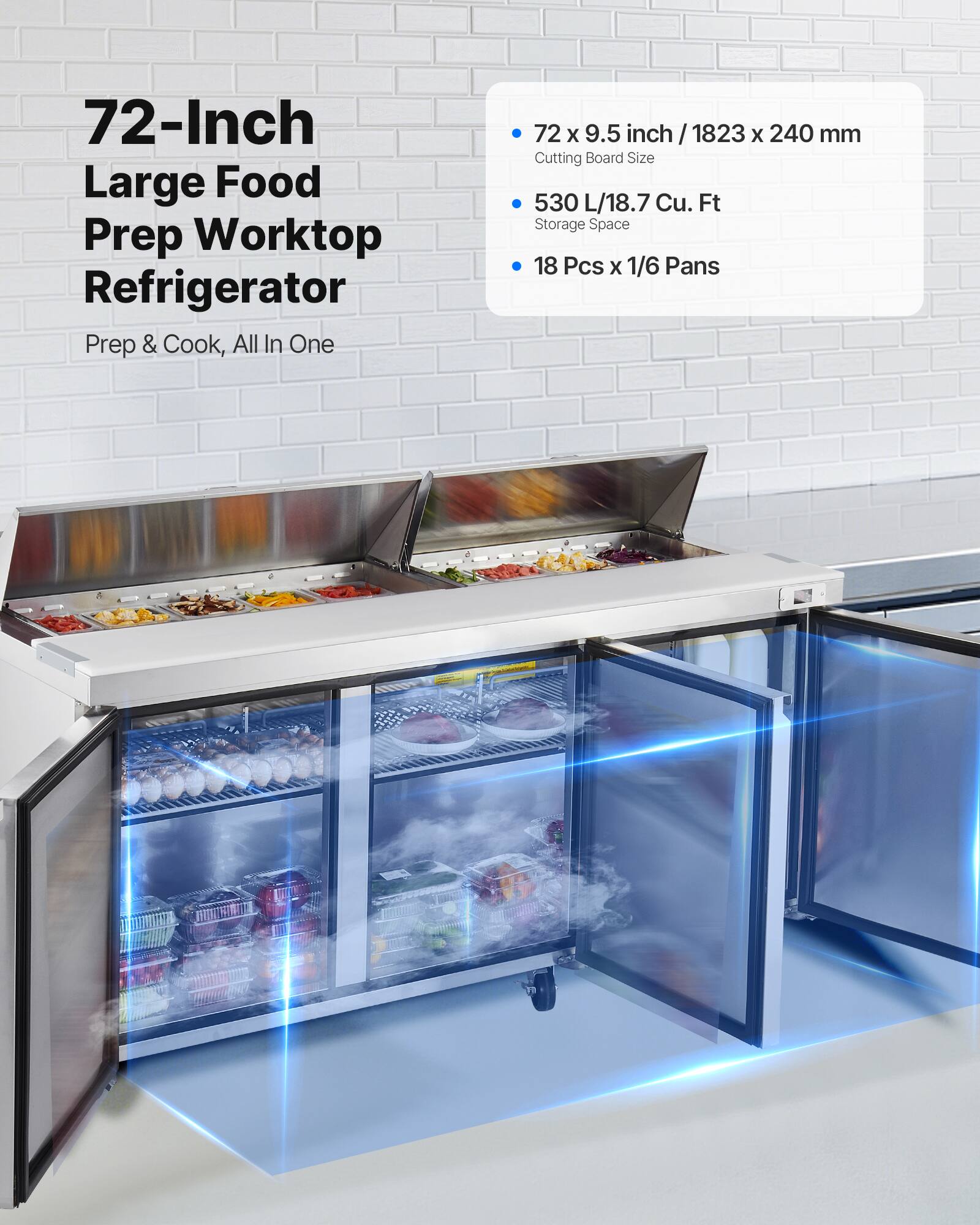 72-Inch Large Food Prep Worktop Refrigerator  
Prep & Cook, All In One  

72 x 9.5 inch / 1823 x 240 mm  
Cutting Board Size  

530 L / 18.7 Cu. Ft  
Storage Space  

18 Pcs x 1/6 Pans