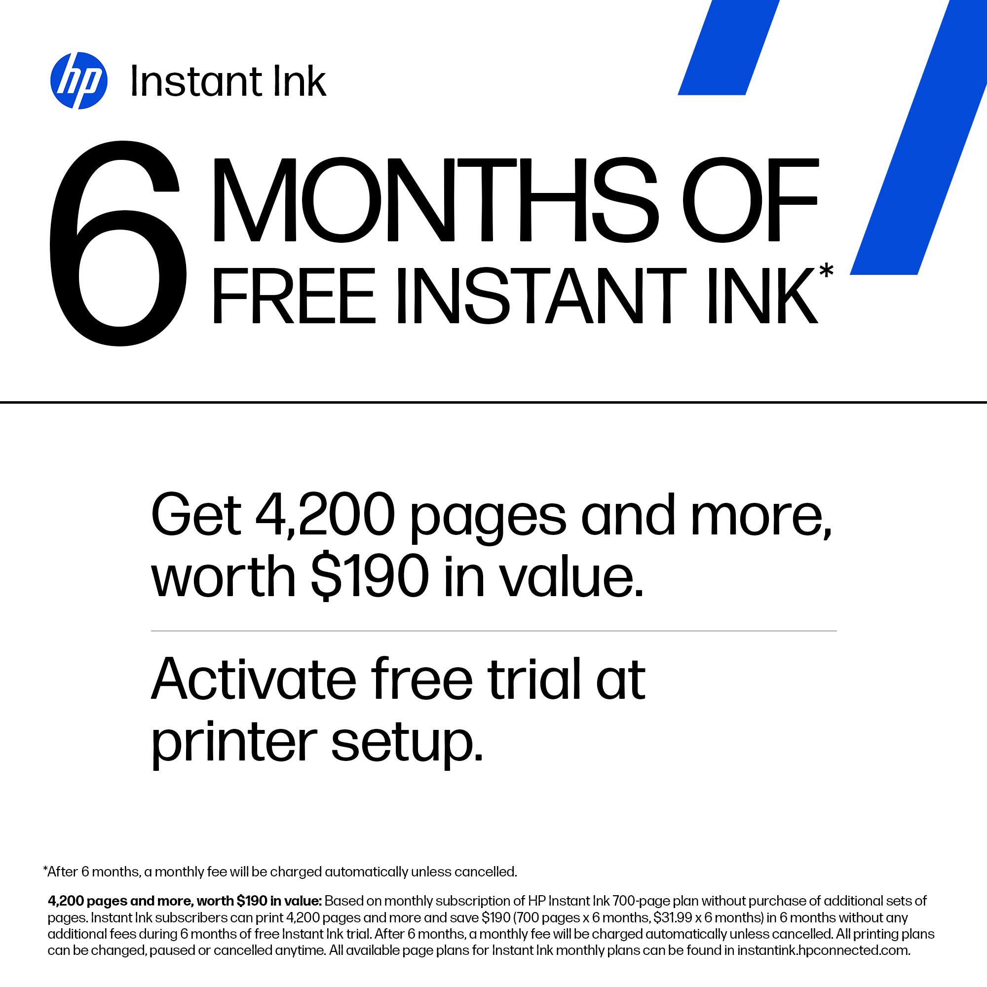 **hp Instant Ink**

**6 MONTHS OF FREE INSTANT INK***

Get 4,200 pages and more, worth $190 in value.

Activate free trial at printer setup.

*After 6 months, a monthly fee will be charged automatically unless cancelled.

4,200 pages and more, worth $190 in value: Based on monthly subscription of HP Instant Ink 700-page plan without purchase of additional sets of pages. Instant Ink subscribers can print 4,200 pages and more and save $190 (700 pages x 6 months, $31.99 x 6 months) in 6 months without any additional fees during 6 months of free Instant Ink trial. After 6 months, a monthly fee will be charged automatically unless cancelled. All printing plans can be changed, paused or cancelled anytime. All available page plans for Instant Ink monthly plans can be found in instantink.hpconnected.com.