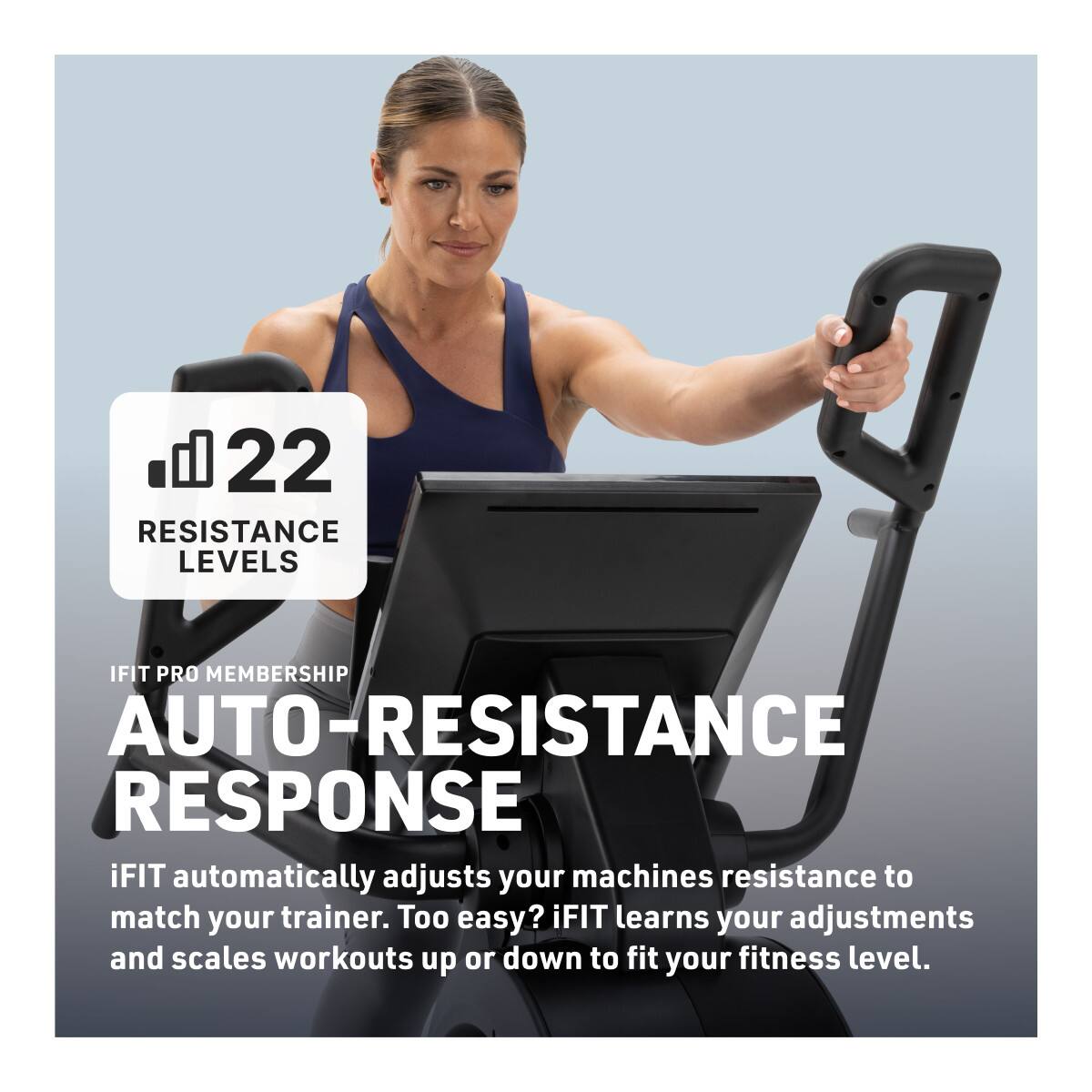 b. 22 RESISTANCE LEVELS  
IFIT PRO MEMBERSHIP  
AUTO-RESISTANCE RESPONSE  
iFIT automatically adjusts your machine's resistance to match your trainer. Too easy? iFIT learns your adjustments and scales workouts up or down to fit your fitness level.