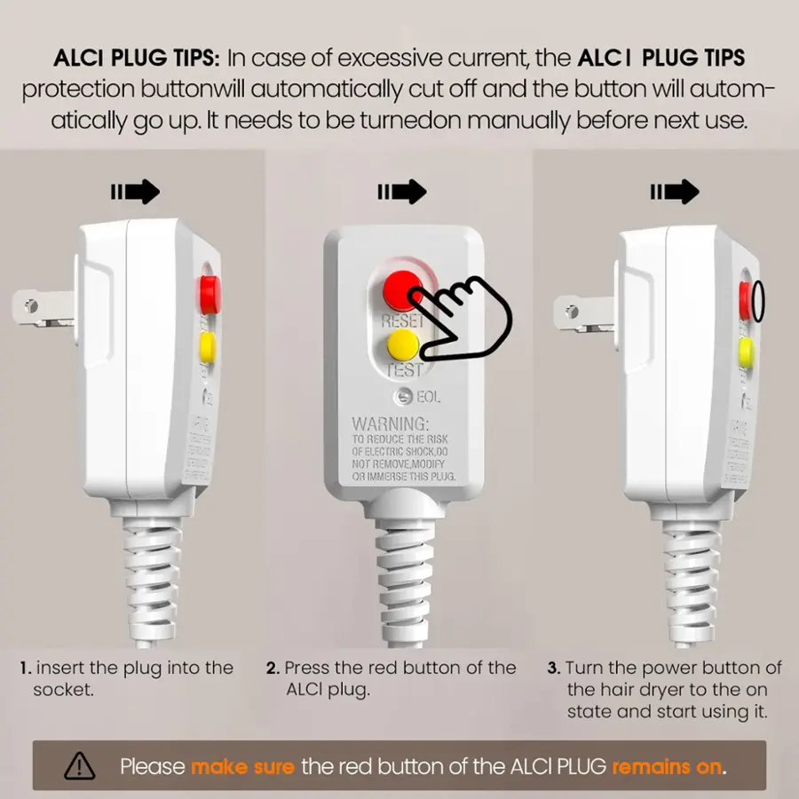 ALCI PLUG TIPS: In case of excessive current, the ALCI PLUG TIPS protection button will automatically cut off and the button will automatically go up. It needs to be turned on manually before next use. RESET TEST EOL WARNING: TO REDUCE THE RISK OF ELECTRIC SHOCK, DO NOT REMOVE, MODIFY, OR IMMERSE THIS PLUG 1. Insert the plug into the socket. 2. Press the red button of the ALCI plug. 3. Turn the power button of the hair dryer to the on state and start using it. Please make sure the red button of the ALCI PLUG remains on.