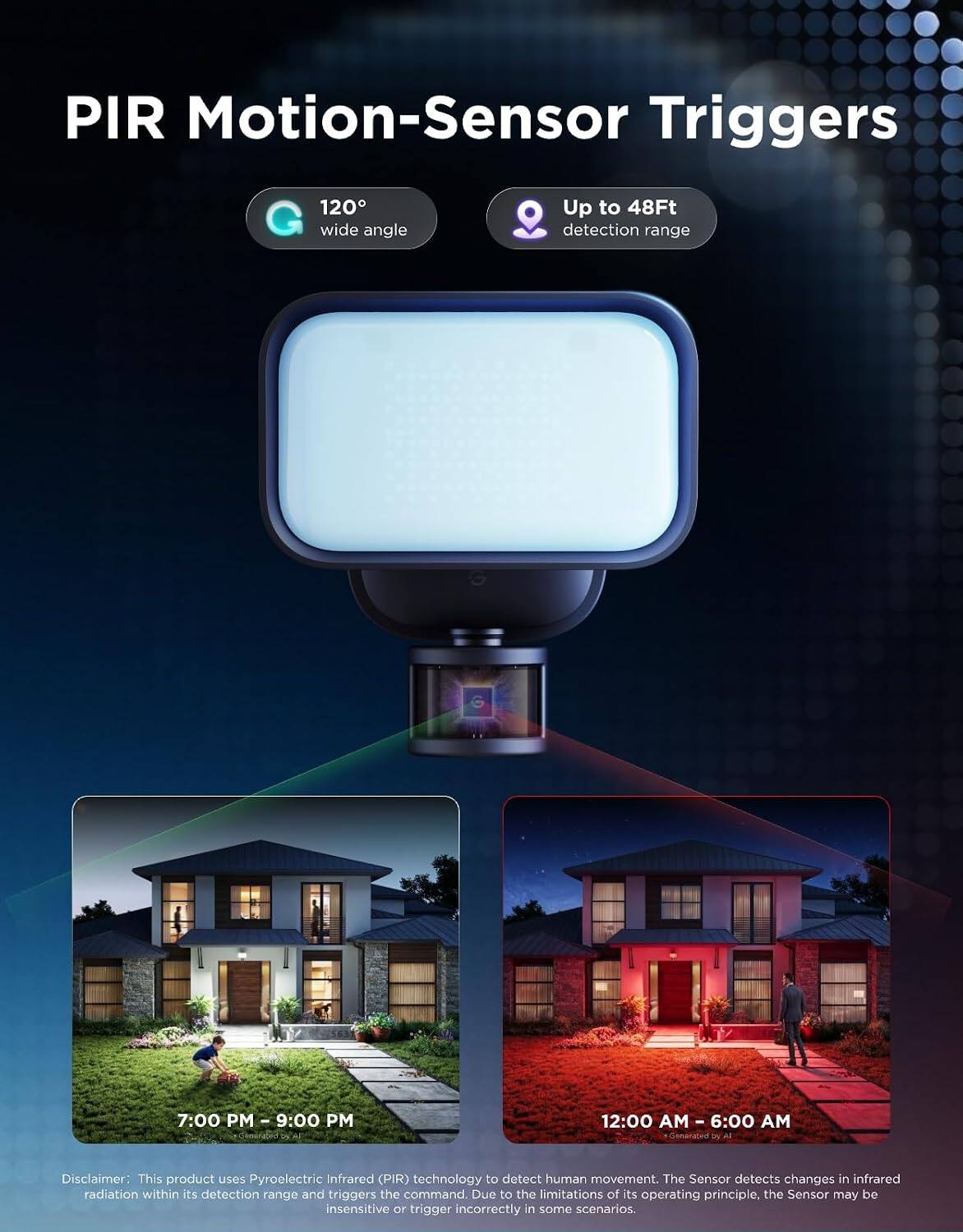 PIR Motion-Sensor Triggers

120° wide angle
Up to 48Ft detection range

7:00 PM - 9:00 PM
12:00 AM - 6:00 AM

Disclaimer: This product uses Pyroelectric Infrared (PIR) technology to detect human movement. The Sensor detects changes in infrared radiation within its detection range and triggers the command. Due to the limitations of its operating principle, the Sensor may be insensitive or trigger incorrectly in some scenarios.