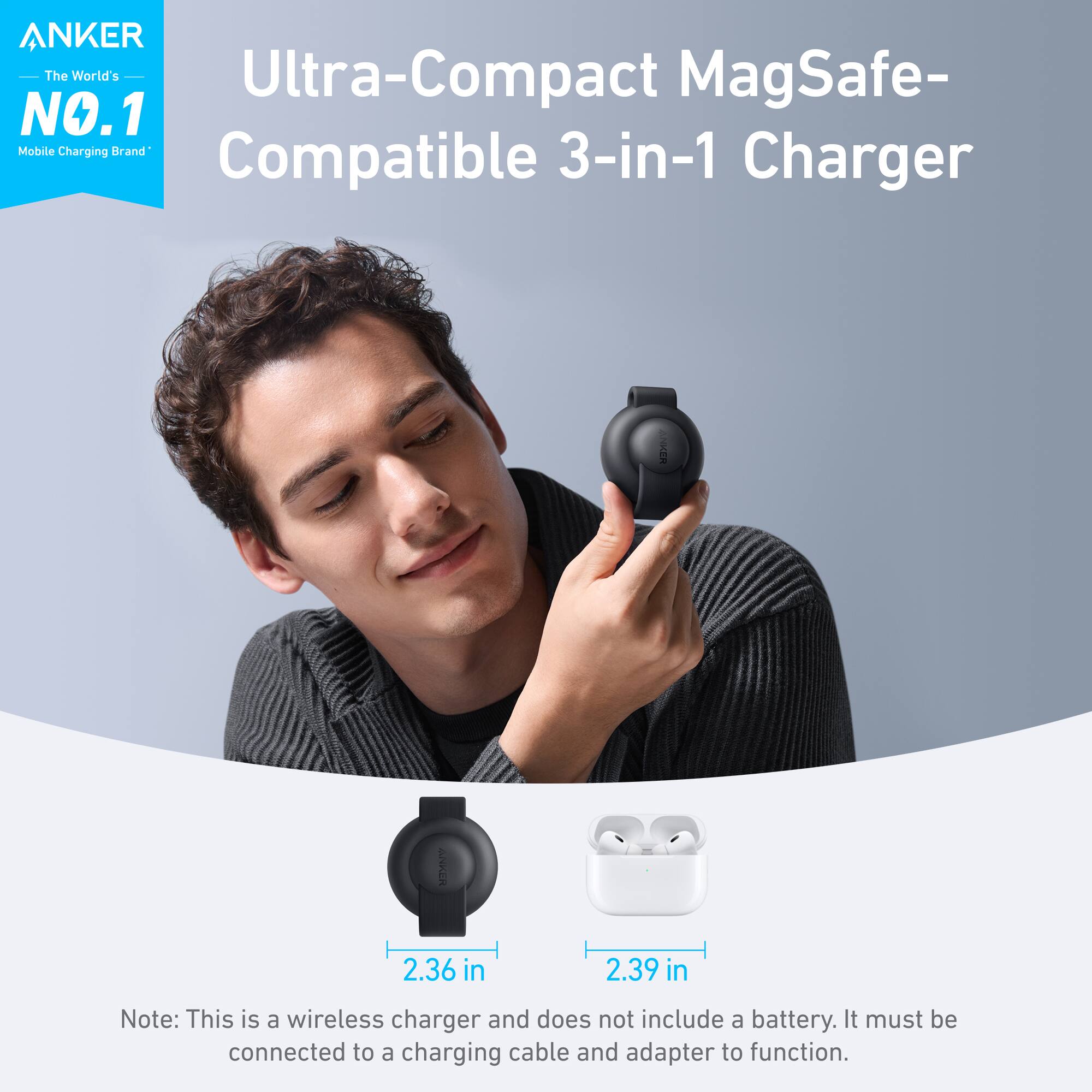 ANKER The World's Ultra-Compact MagSafe- NO.1 Mobile Charging Universal 3-in-1 Compatible Charger ANKER ANKE 2.36 in 2.39 in Note: This is a wireless charger and does not include a battery. It must be connected to a charging cable and adapter to function.
