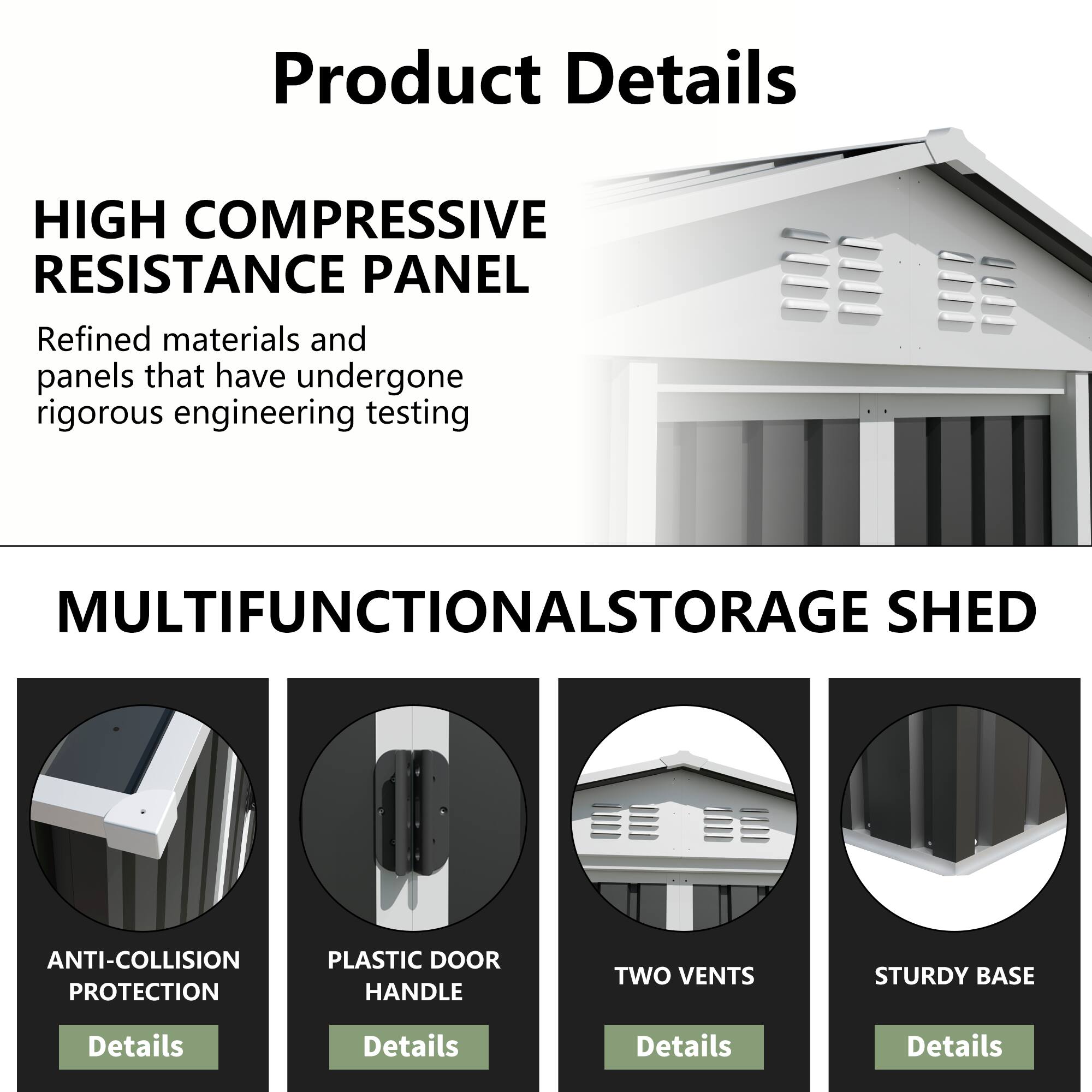 Product Details

HIGH COMPRESSIVE RESISTANCE PANEL
Refined materials and panels that have undergone rigorous engineering testing

MULTIFUNCTIONAL STORAGE SHED

ANTI-COLLISION PROTECTION
PLASTIC DOOR HANDLE
TWO VENTS
STURDY BASE

Details