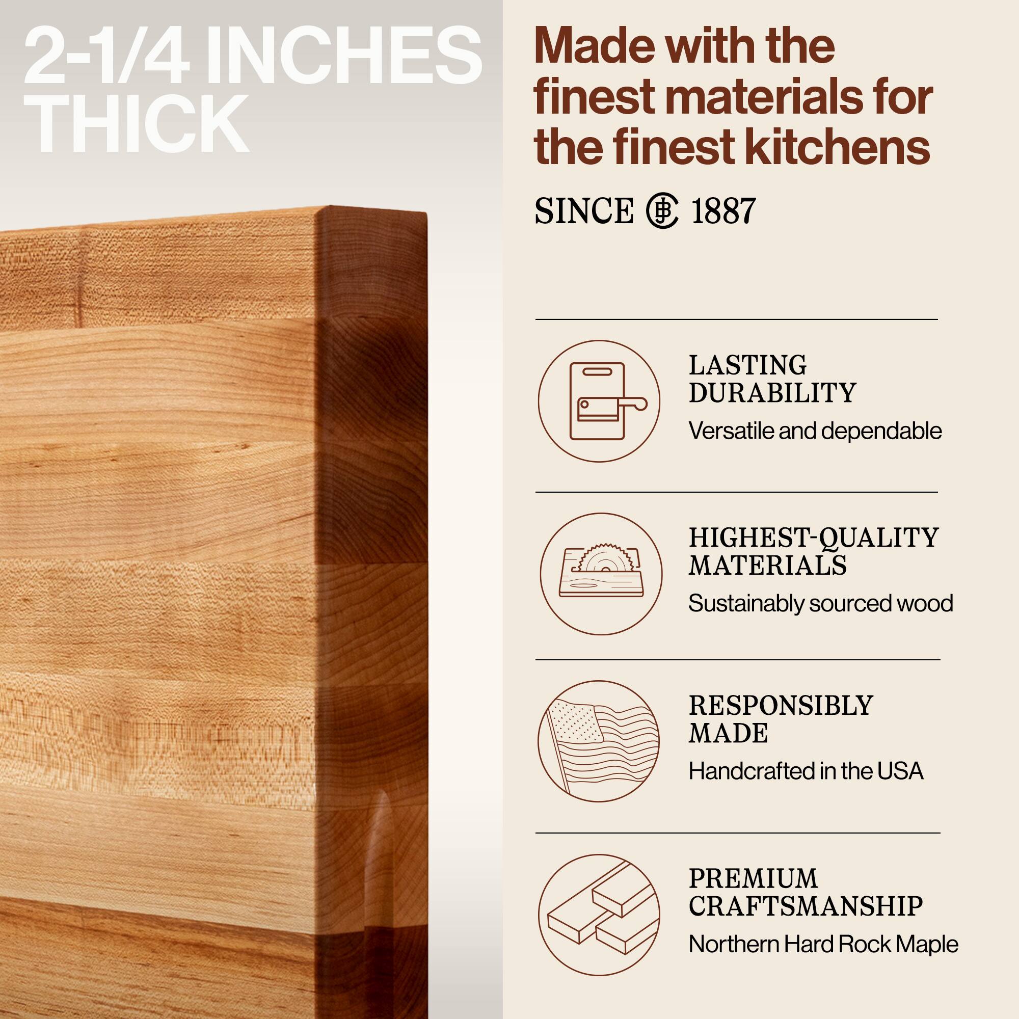 2-1/4 INCHES THICK

Made with the finest materials for the finest kitchens SINCE 1887

LASTING DURABILITY
Versatile and dependable

HIGHEST-QUALITY MATERIALS
Sustainably sourced wood

RESPONSIBLY MADE
Handcrafted in the USA

PREMIUM CRAFTSMANSHIP
Northern Hard Rock Maple