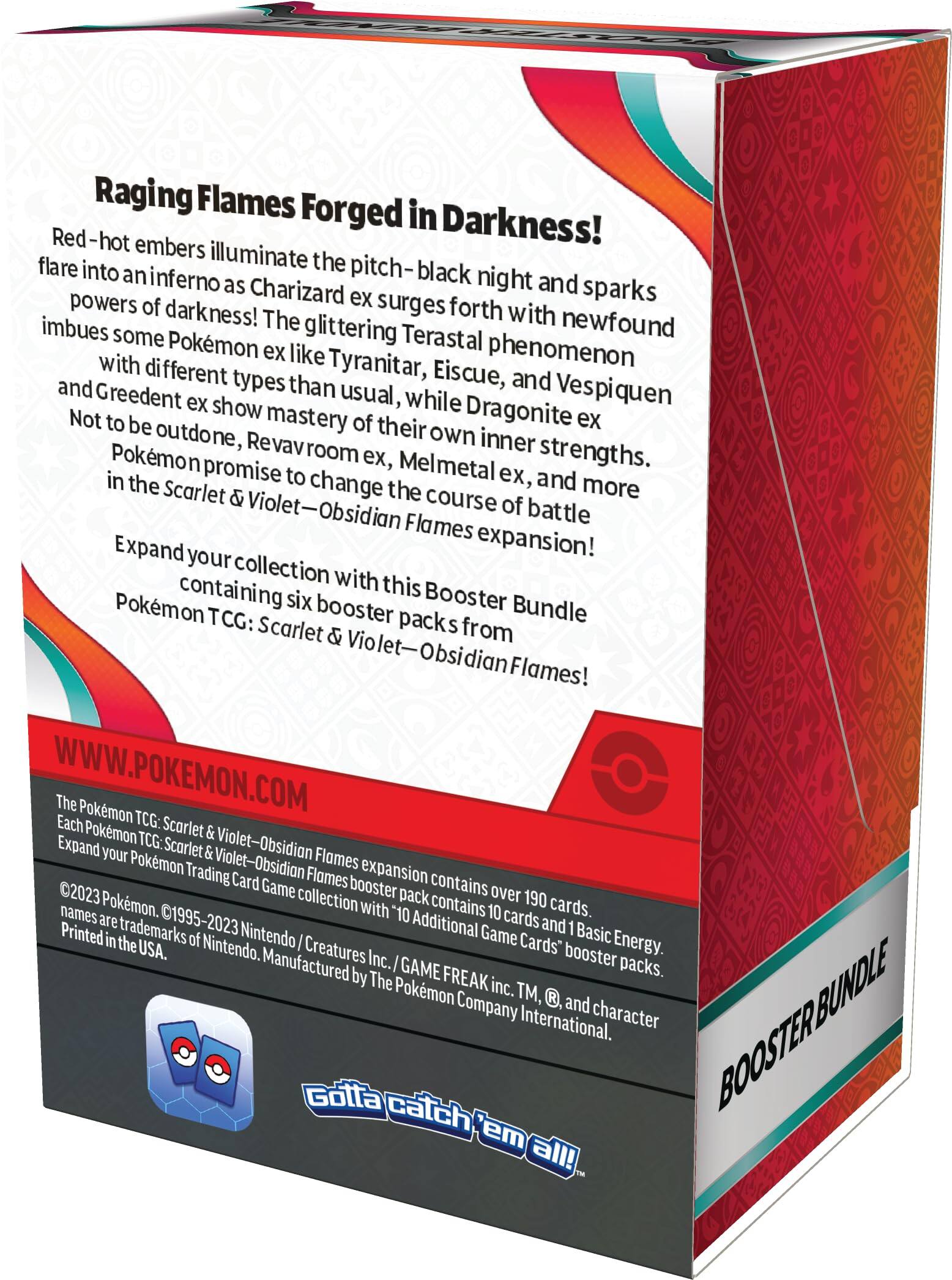 Raging Flames Forged in Darkness!  
Red-hot embers illuminate the pitch-black night and sparks flare into an inferno as Charizard ex surges forth with newfound powers of darkness! The glittering Terastral phenomenon imbues some Pokémon ex like Tyranitar, Eiscue, and Vespiquen with different types than usual, while Dragonite ex, Greedent ex, and more show mastery of their own inner strengths. Not to be outdone, Revavroom ex, Melmetal ex, and more promise to change the course of battle in the Scarlet & Violet—Obsidian Flames expansion!  

Expand your collection with this Booster Bundle containing six booster packs from Pokémon TCG: Scarlet & Violet—Obsidian Flames!  

WWW.POKEMON.COM  

The Pokémon TCG: Scarlet & Violet—Obsidian Flames expansion contains over 190 cards. Each Pokémon TCG: Scarlet & Violet—Obsidian Flames booster pack contains 10 cards and 1 Basic Energy. Expand your Pokémon Trading Card Game collection with "10 Additional Game Cards" booster packs.  

©2023 Pokémon. ©1995-2023 Nintendo / Creatures Inc. / GAME FREAK inc. TM, ®, and character