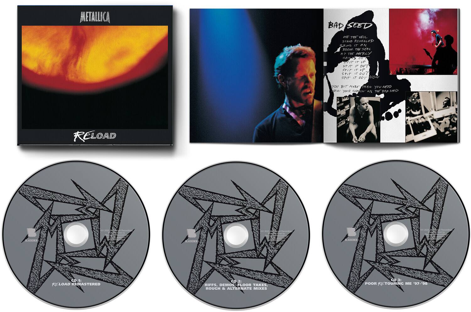 METALLICA  
BAD SEED  
OFF THE VEIL STAND REVEALED  
BRING IT ON  
FREAK THE SER  
A7 THE MERCY  
4T OV1 PIT IT UP  
SPIT IT OUT  
SPIT IT OUT  
SPIT IT OUT  
SPIT IT OUT  
wow YOU BIT MORE THAN YOU AEND  
YOUR CEN P/ THE  
sero RELOAD  
Saha anortina  
BLACKENED  
BLACKENED  
9  
1: RELOAD REMASTERED  
CD 2: RIFFS, DEMOS FLOOR TAKES, ROUGH & ALTERNATE MIXES  
9  
3: POOR K TOURING ME '97-'98