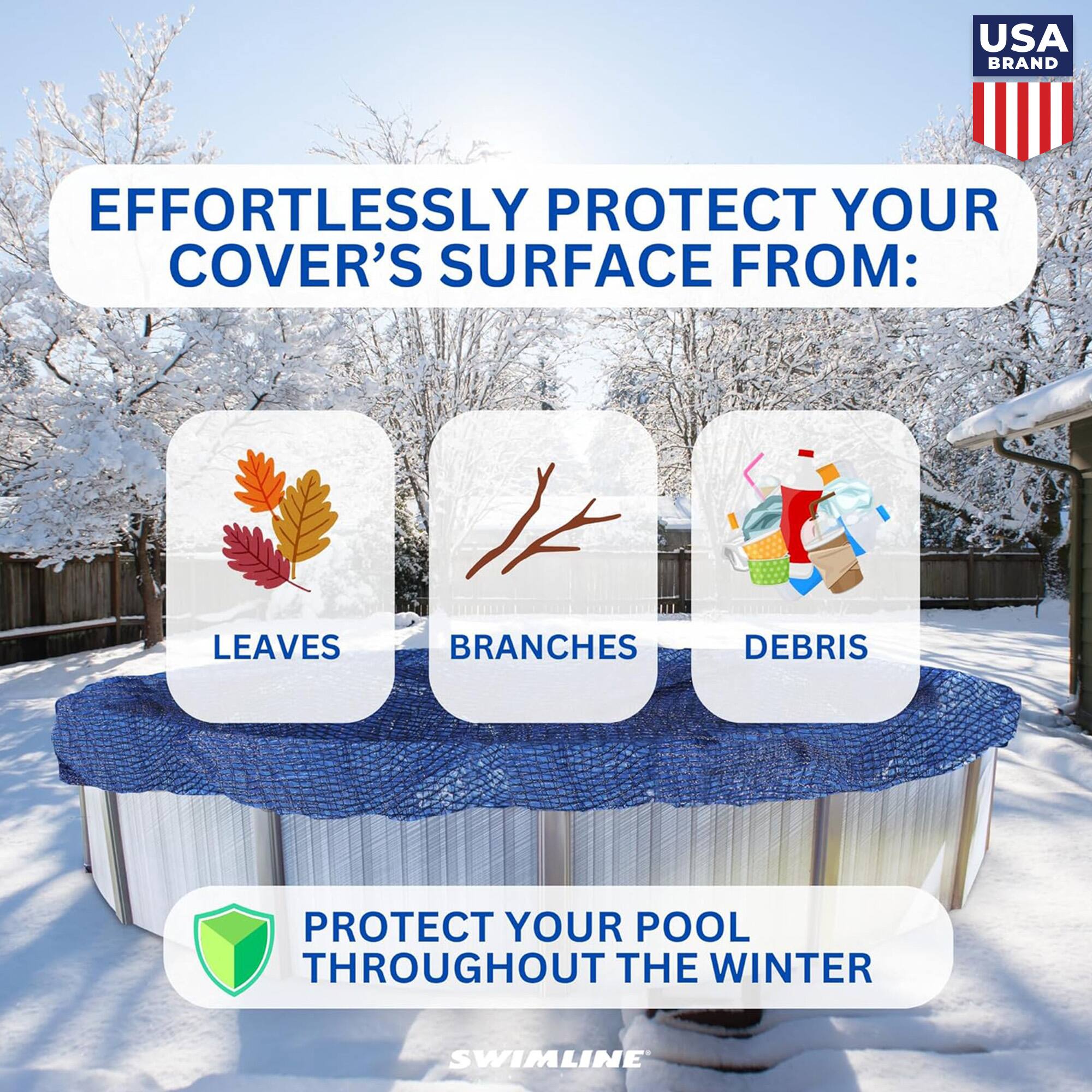 USA BRAND

EFFORTLESSLY PROTECT YOUR COVER'S SURFACE FROM:
LEAVES
BRANCHES
DEBRIS

PROTECT YOUR POOL THROUGHOUT THE WINTER

SWIMLINE
