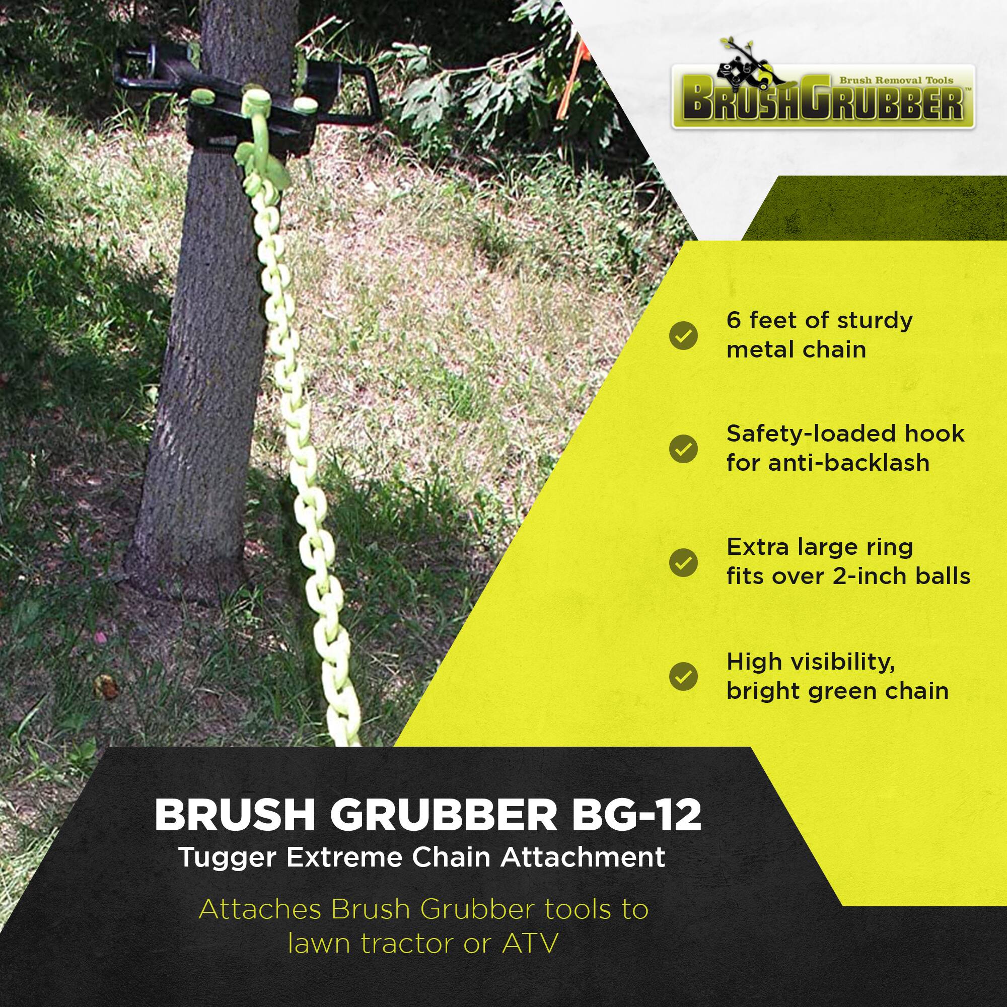 Brush Removal Tools  
BRUSH GRUBBER  

6 feet of sturdy metal chain  
Safety-loaded hook for anti-backlash  
Extra large ring fits over 2-inch balls  
High visibility, bright green chain  

BRUSH GRUBBER BG-12  
Tugger Extreme Chain Attachment  
Attaches Brush Grubber tools to lawn tractor or ATV