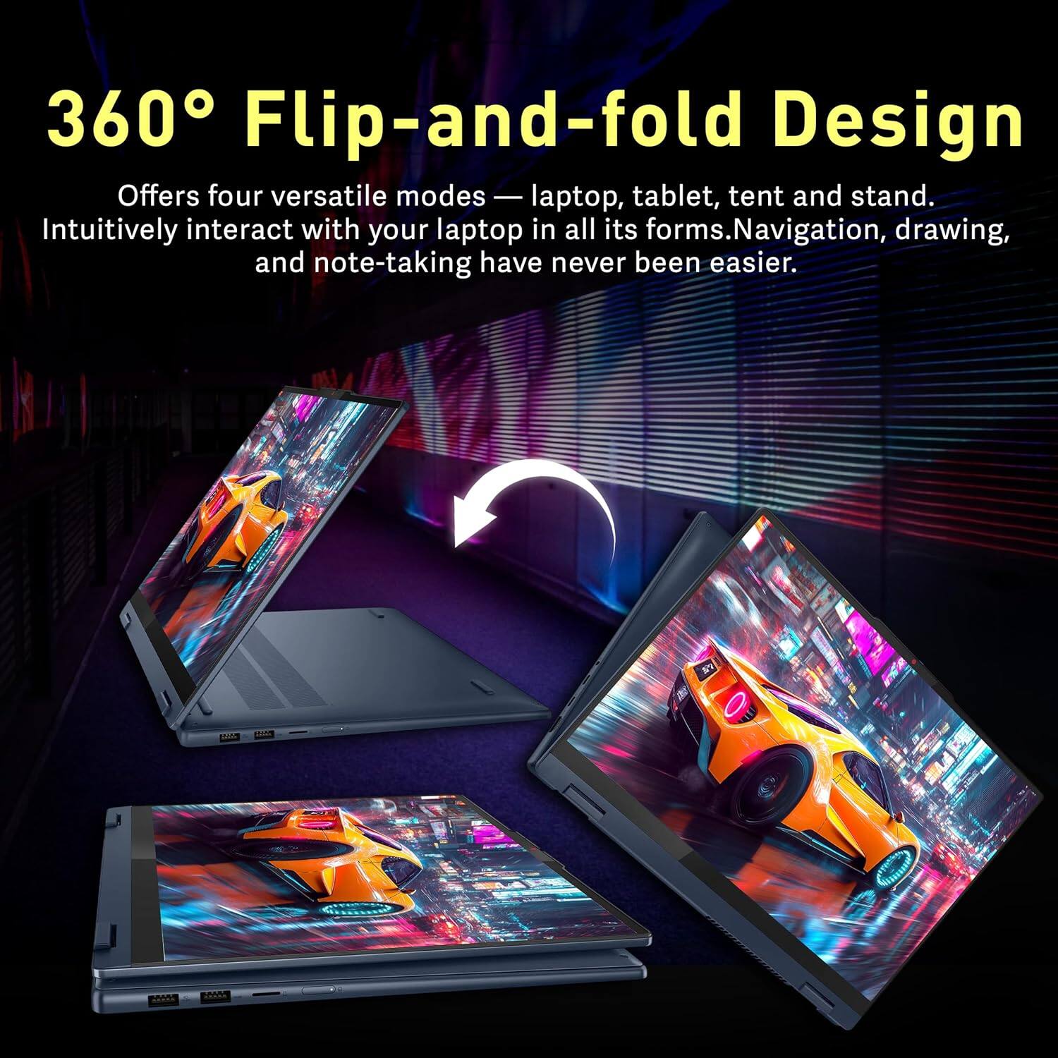 360° Flip-and-fold Design

Offers four versatile modes — laptop, tablet, tent and stand. Intuitively interact with your laptop in all its forms. Navigation, drawing, and note-taking have never been easier.