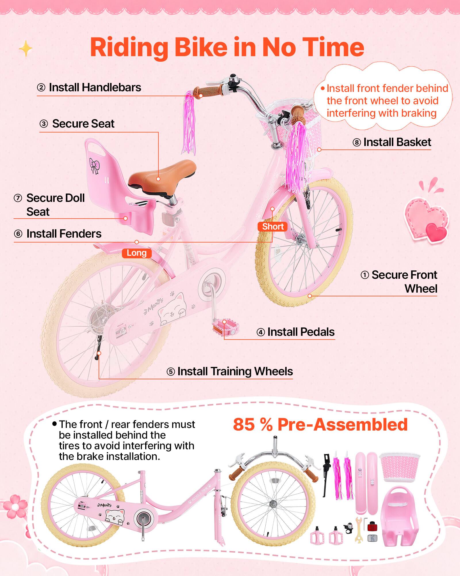 Riding Bike in No Time

1. Secure Front Wheel
2. Install Handlebars
3. Secure Seat
4. Install Pedals
5. Install Training Wheels
6. Install Fenders
7. Secure Doll Seat
8. Install Basket

- Install front fender behind the front wheel to avoid interfering with braking

- The front / rear fenders must be installed behind the tires to avoid interfering with the brake installation.

85% Pre-Assembled