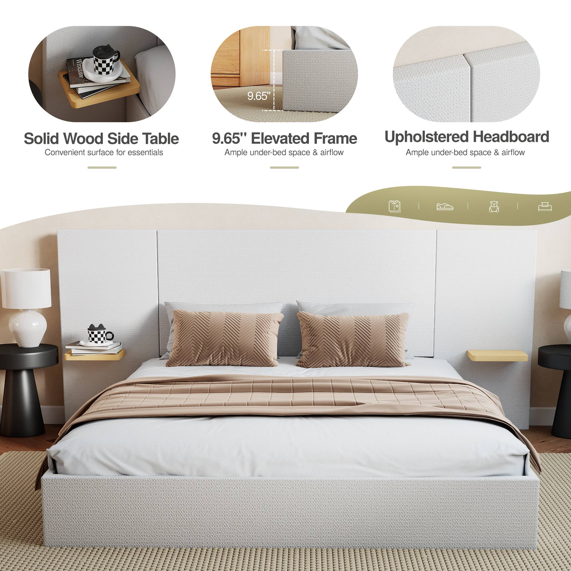 9.65" Solid Wood Side Table  
Convenient surface for essentials  

9.65" Elevated Frame  
Ample under-bed space & airflow  

Upholstered Headboard  
Ample under-bed space & airflow