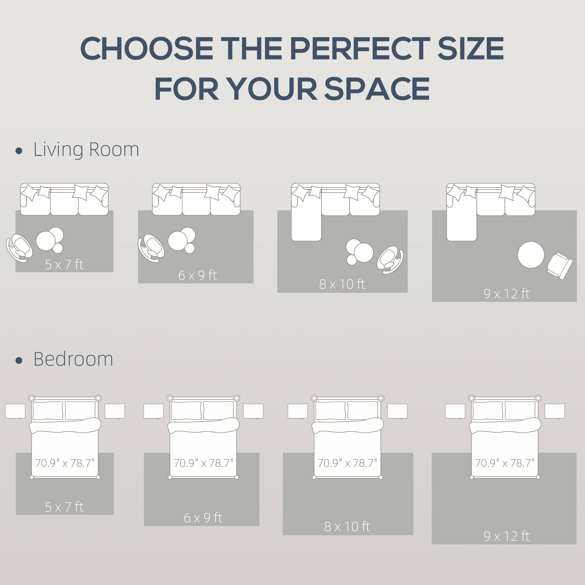 CHOOSE THE PERFECT SIZE FOR YOUR SPACE

Living Room
5x7ft
6x9ft
8x10ft
9x12ft

Bedroom
70.9" x 78.7"
70.9" x 78.7"
70.9" x 78.7"
70.9" x 78.7"
5x7ft
6x9ft
8x10ft
9x12ft