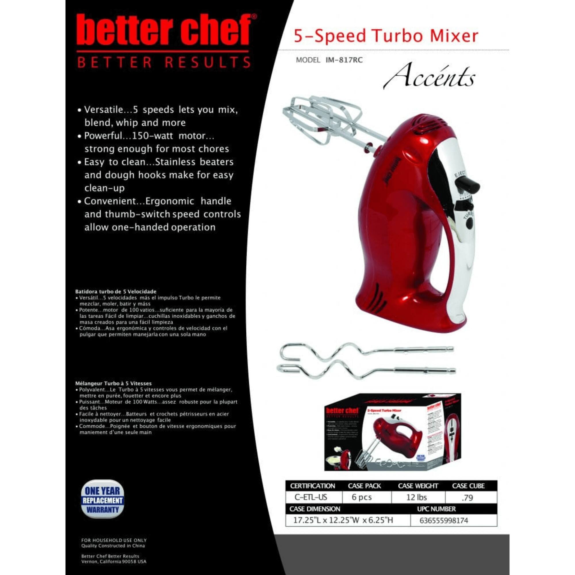 better chef  
BETTER RESULTS  

5-Speed Turbo Mixer  
MODEL IM-817RC  

Versatile... 5 speeds lets you mix, blend, whip and more  
Powerful... 150-watt motor... strong enough for most chores  
Easy to clean... Stainless beaters and dough hooks make for easy clean-up  
Convenient... Ergonomic handle and thumb-switch speed controls allow one-handed operation  

Eatidora turbo de Velocidade  
Versatil... 5 velocidades mas permitem mezclar, moler, bate mss  
Potente... motor de 100 Watts... suficiente para la mayoria de las tareas  
Fact de limpiar... cuchilas inoxidables y ganchos de masa creados para una facil limpieza  
Cmoda... Asa ergonmica y controles de velocidad con pulgar que permiten manejar con una sola mano  

Mlangeur Turbo 5 Vitesses  
Polyvalent... Le Turbo 5 vitesses vous permet de mlanger, mettre en pure, fouetter et encore plus  
Puissant... Moteur de 100 Watts... assez robuste pour la plupart des tches  
