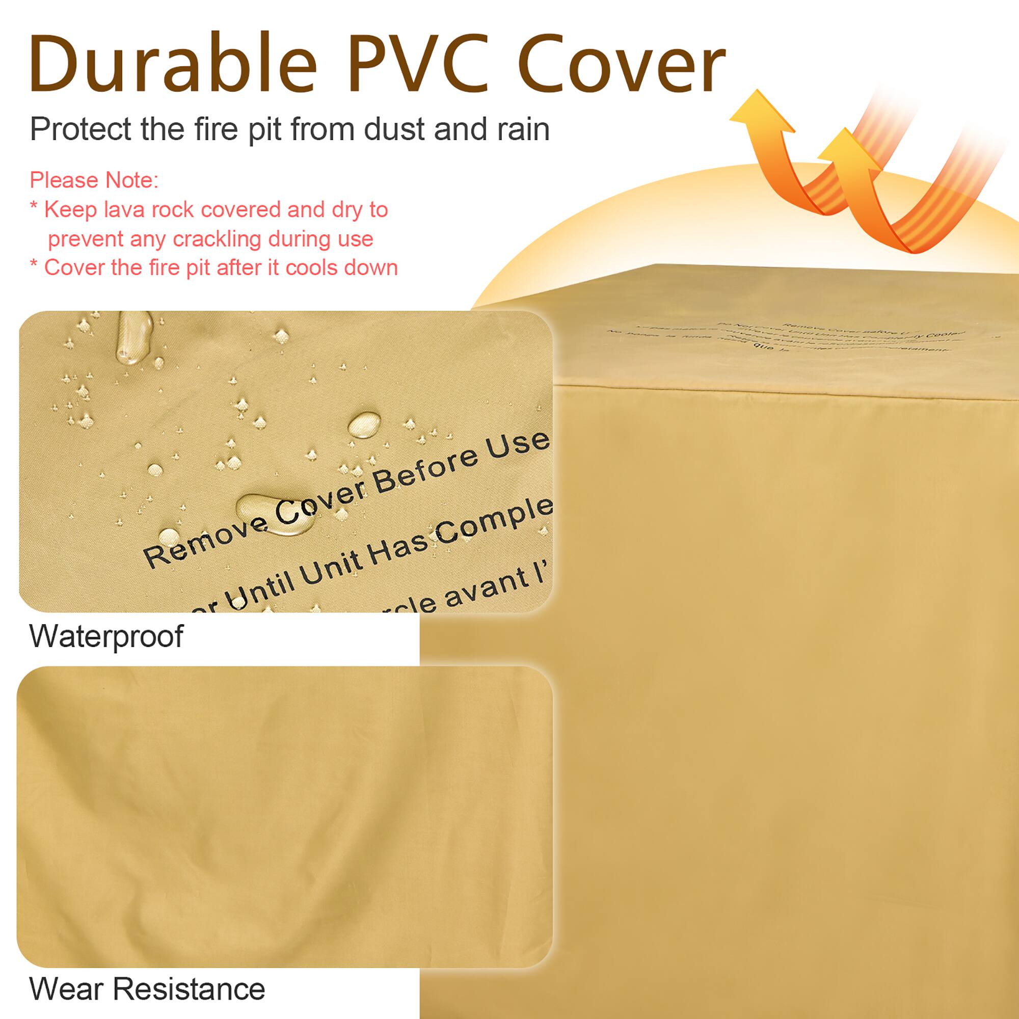 Durable PVC Cover

Protect the fire pit from dust and rain

Please Note:
* Keep lava rock covered and dry to prevent any cracking during use
* Cover the fire pit after it cools down

Waterproof

Wear Resistance

Remove Cover Before Use or Until Unit Has Cooled Down

Cover avant l' utilisation