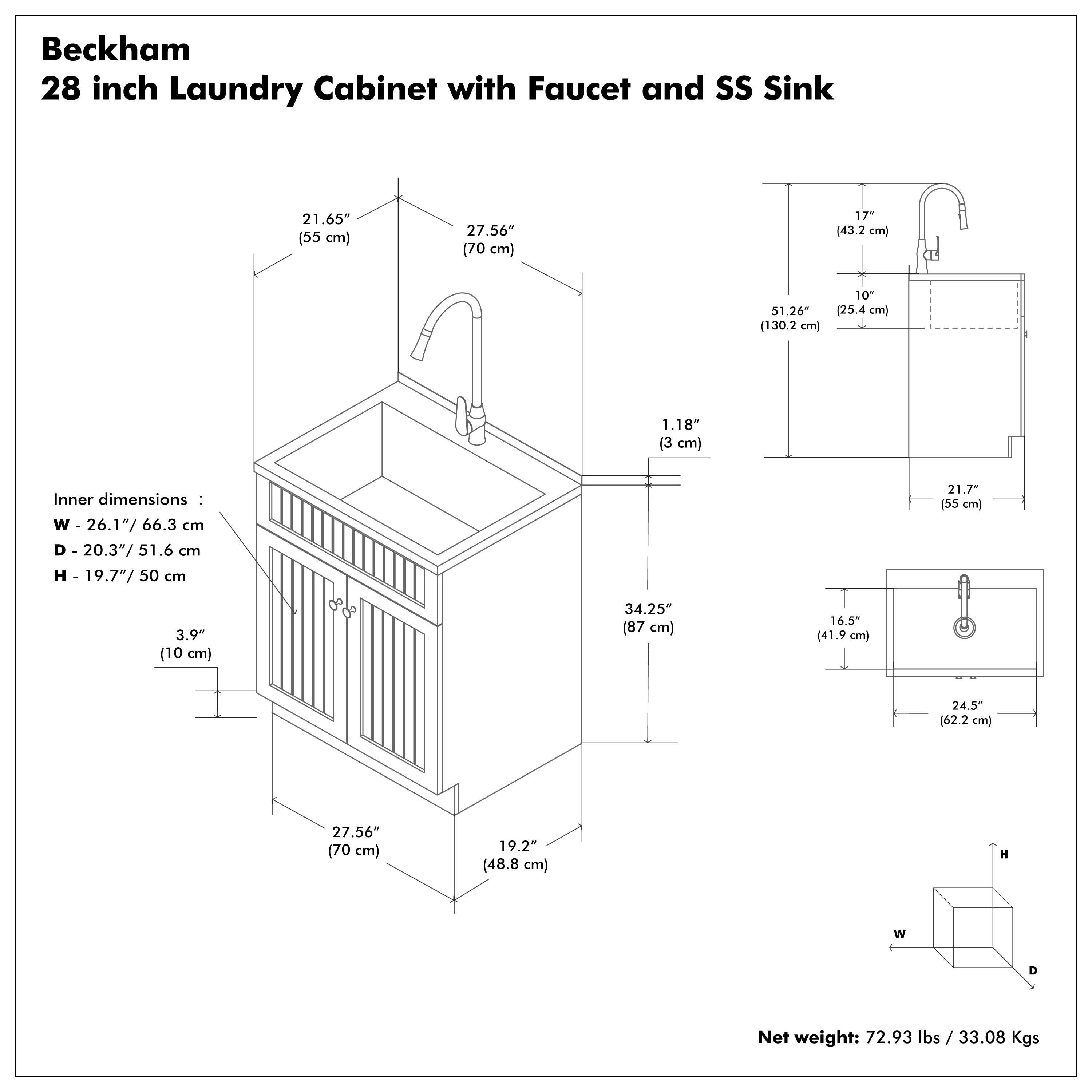 Beckham  
28 inch Laundry Cabinet with Faucet and SS Sink  

Inner dimensions:  
W - 26.1" / 66.3 cm  
D - 20.3" / 51.6 cm  
H - 19.7" / 50 cm  

Net weight: 72.93 lbs / 33.08 Kgs  

Dimensions:  
- 21.65" (55 cm)  
- 27.56" (70 cm)  
- 1.18" (3 cm)  
- 3.9" (10 cm)  
- 17" (43.2 cm)  
- 10" (25.4 cm)  
- 51.26" (130.2 cm)  
- 21.7" (55 cm)  
- 34.25" (87 cm)  
- 16.5" (41.9 cm)  
- 24.5" (62.2 cm)  
- 19.2" (48.8 cm)