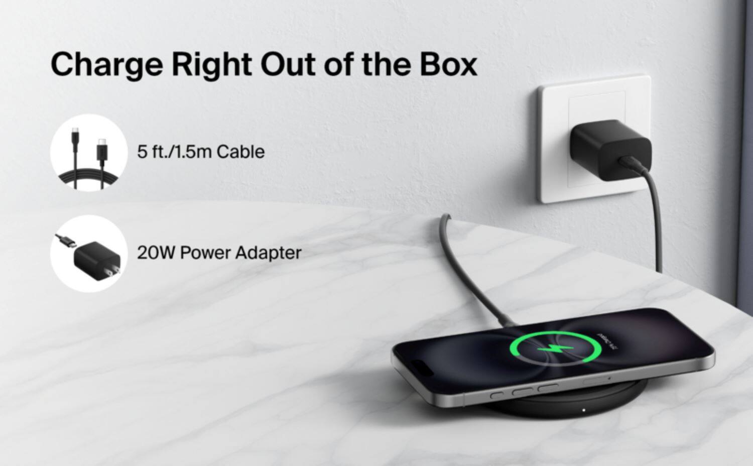 Charge Right Out of the Box: 5 ft./1.5m Cable, 20W Power Adapter