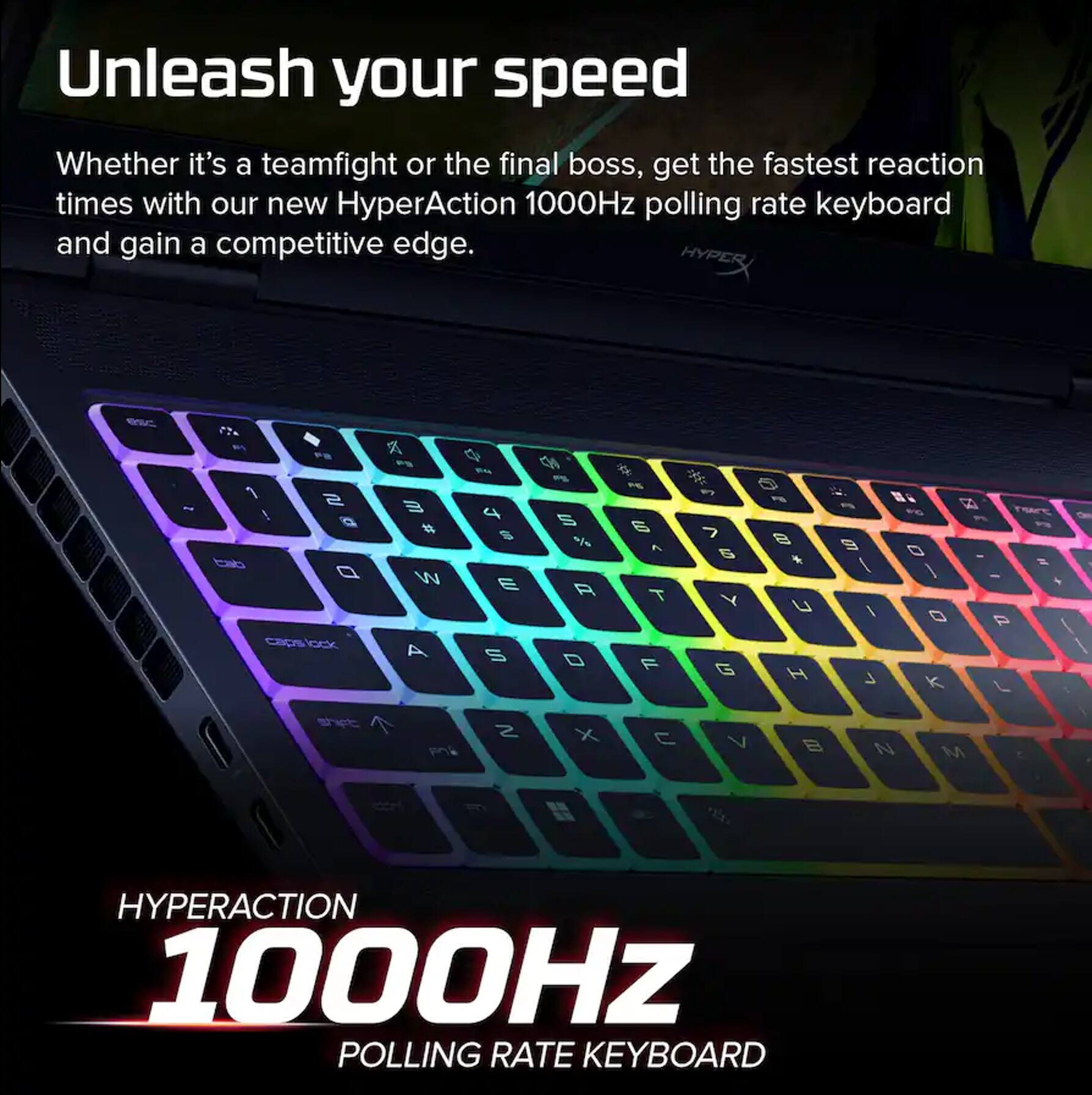 Unleash your speed

Whether it's a teamfight or the final boss, get the fastest reaction times with our new HyperAction 1000Hz polling rate keyboard and gain a competitive edge.

HYPERACTION 1000Hz POLLING RATE KEYBOARD