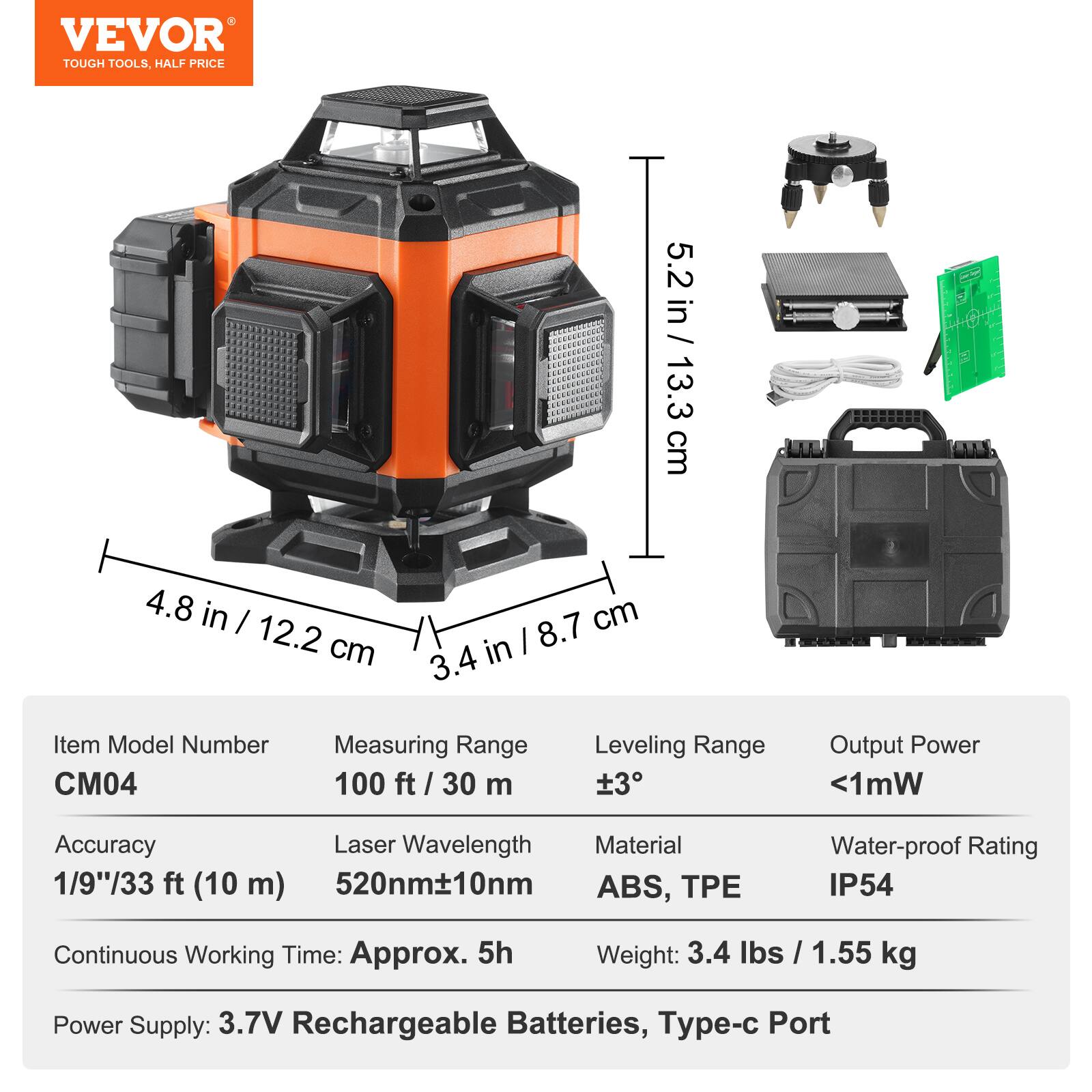 VEVOR TOUGH TOOLS. HALF PRICE

5.2 in / 13.3 cm
4.8 in / 12.2 cm
3.4 in / 8.7 cm

Item Model Number: CM04
Measuring Range: 100 ft / 30 m
Leveling Range: ±3°
Output Power: <1mW
Accuracy: 1/9"/33 ft (10 m)
Laser Wavelength: 520nm±10nm
Material: ABS, TPE
Water-proof Rating: IP54
Continuous Working Time: Approx. 5h
Weight: 3.4 lbs / 1.55 kg
Power Supply: 3.7V Rechargeable Batteries, Type-c Port