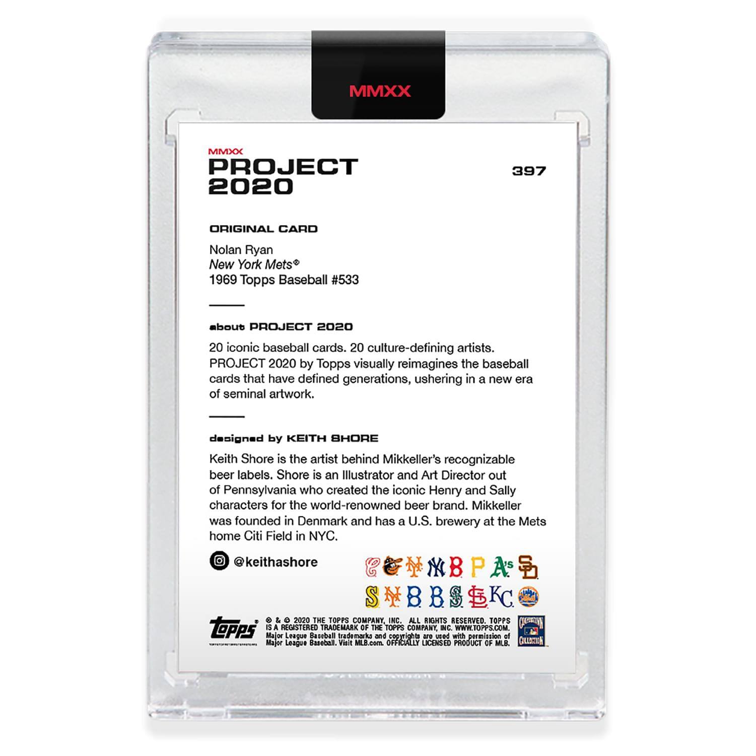 **MMXX PROJECT 2020**

**397**

**ORIGINAL CARD**

Nolan Ryan  
New York Mets®  
1969 Topps Baseball #533

---

**about PROJECT 2020**

20 iconic baseball cards, 20 culture-defining artists.  
PROJECT 2020 by Topps visually reimagines the baseball cards that have defined generations, ushering in a new era of seminal artwork.

---

**designed by KEITH SHORE**

Keith Shore is the artist behind Mikkeller's recognizable beer labels. Shore is an Illustrator and Art Director out of Pennsylvania who created the iconic Henry and Sally characters for the world-renowned beer brand. Mikkeller was founded in Denmark and has a U.S. brewery at the Mets home Citi Field in NYC.

@keithashore

---

**© 2020 THE TOPPS COMPANY INC. ALL RIGHTS RESERVED. TOPPS® A REGISTERED TRADEMARK OF THE TOPPS COMPANY INC. WWW.TOPPS.COM**

**Major League Baseball trademarks and copyrights are used with permission of Major League Baseball.**  
**OFFICIALLY LICENSED PRODUCT OF MLB.**

---

**MMXX**