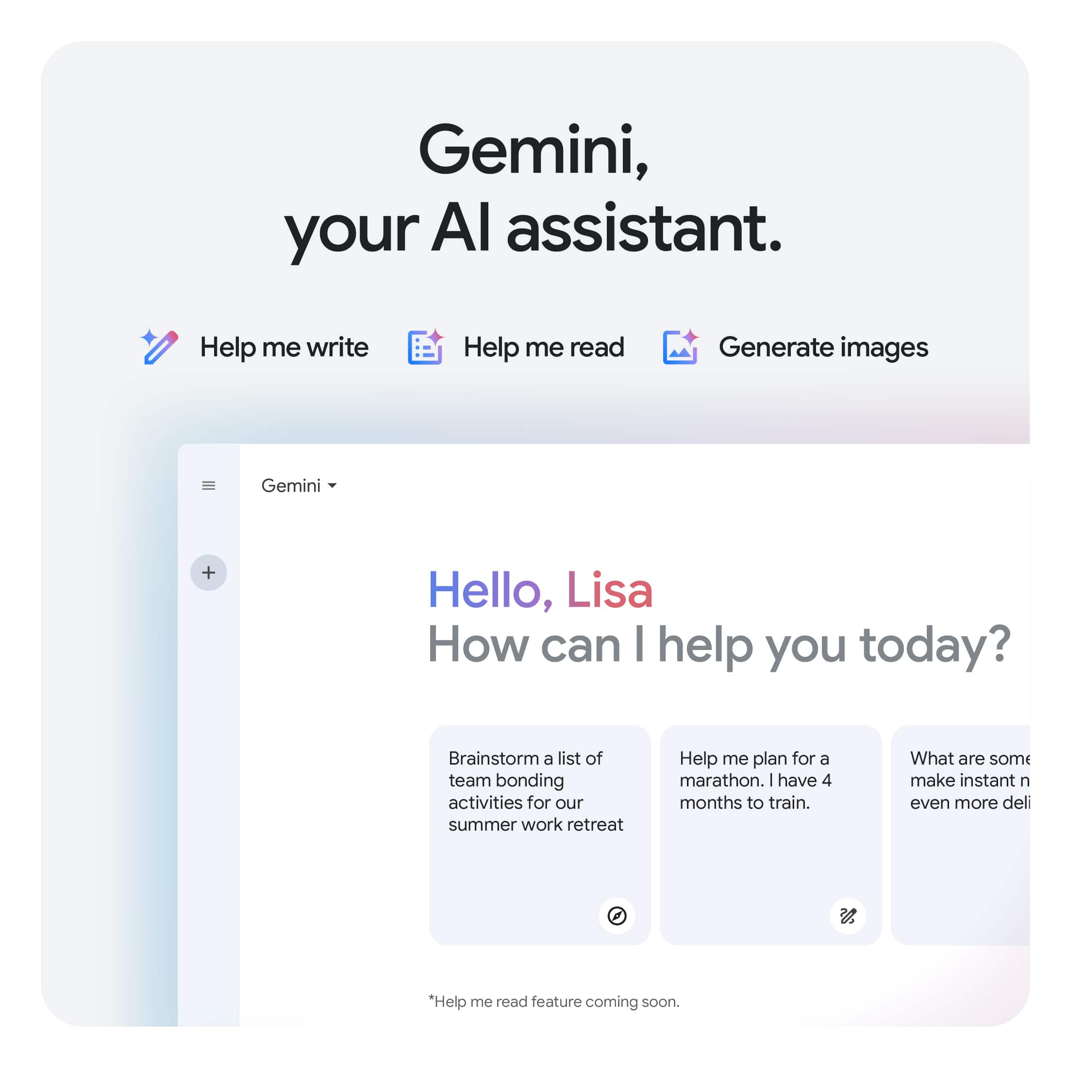 Gemini, your AI assistant. Help me write Help me read Generate images Gemini + Hello, Lisa How can I help you today? Brainstorm a list of team bonding activities for our summer work retreat Help me plan for a marathon. I have 4 months to train. What are some make instant n even more deli.