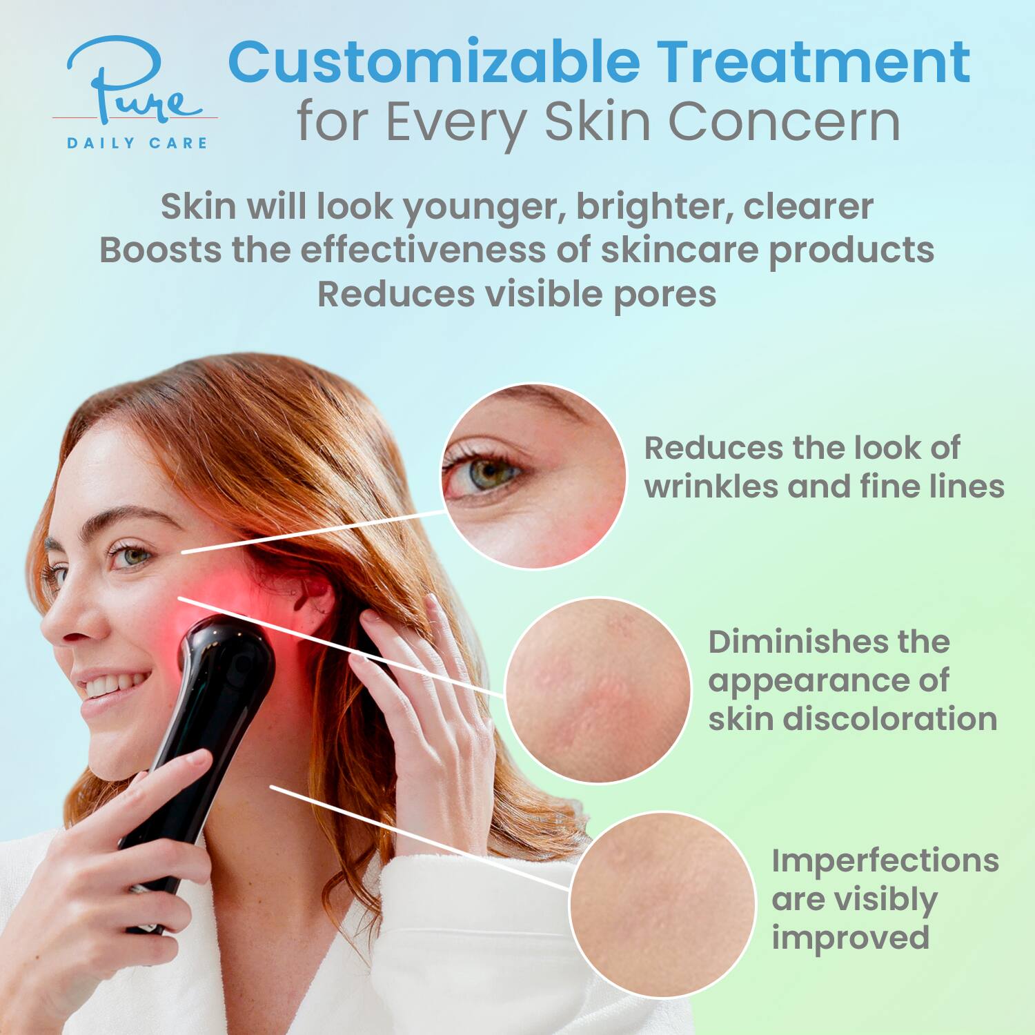 Customizable Treatment for Every Skin Concern

Pure Daily Care

Skin will look younger, brighter, clearer  
Boosts the effectiveness of skincare products  
Reduces visible pores

- Reduces the look of wrinkles and fine lines  
- Diminishes the appearance of skin discoloration  
- Imperfections are visibly improved