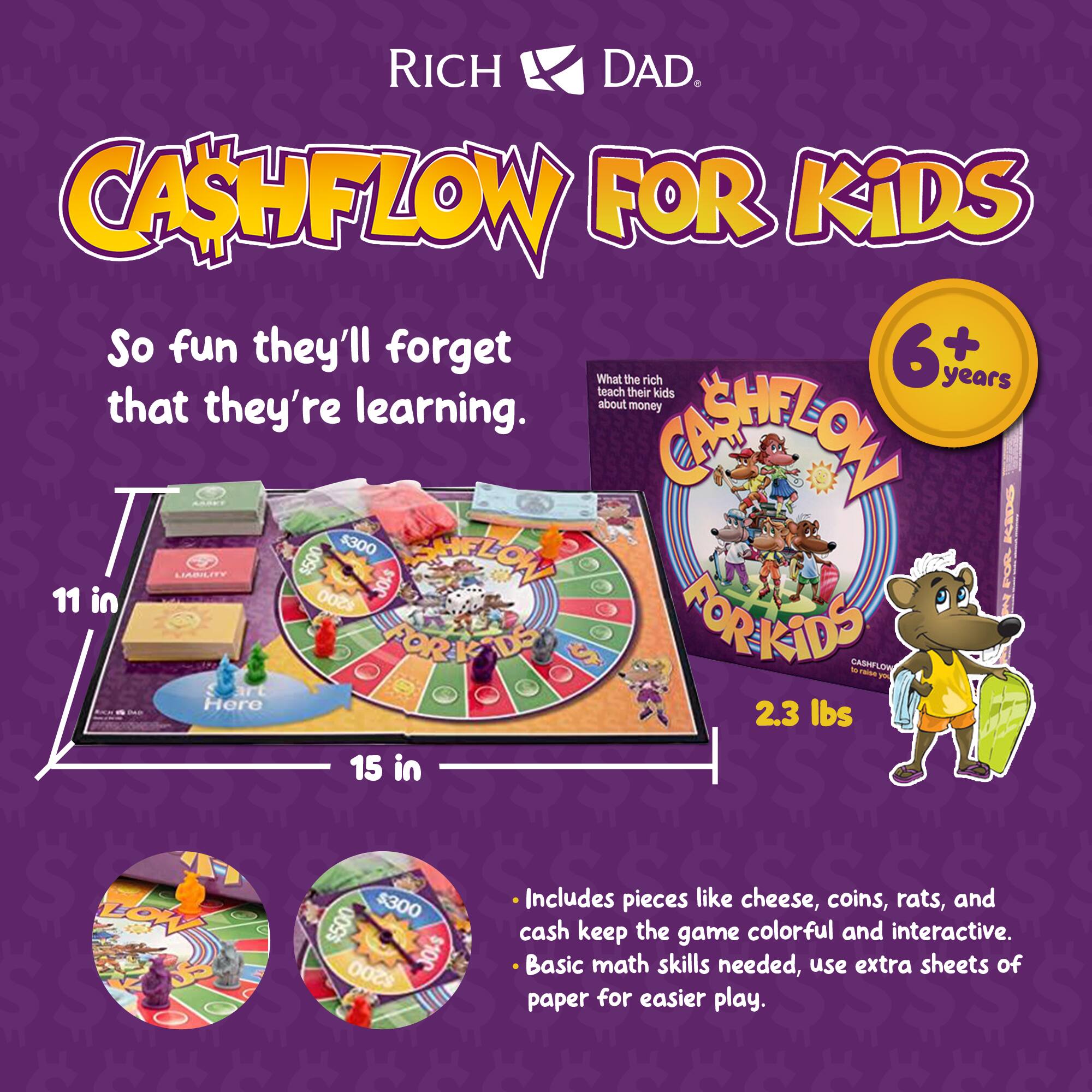 RICH DAD. CASHFLOW FOR KIDS

So fun they'll forget that they're learning.

6+ What the rich years teach their kids that they're about money learning.

11 in 15 in

2.3 lbs

Includes pieces like cheese, coins, rats, and cash keep the game colorful and interactive. Basic math skills needed, use extra sheets of paper for easier play.