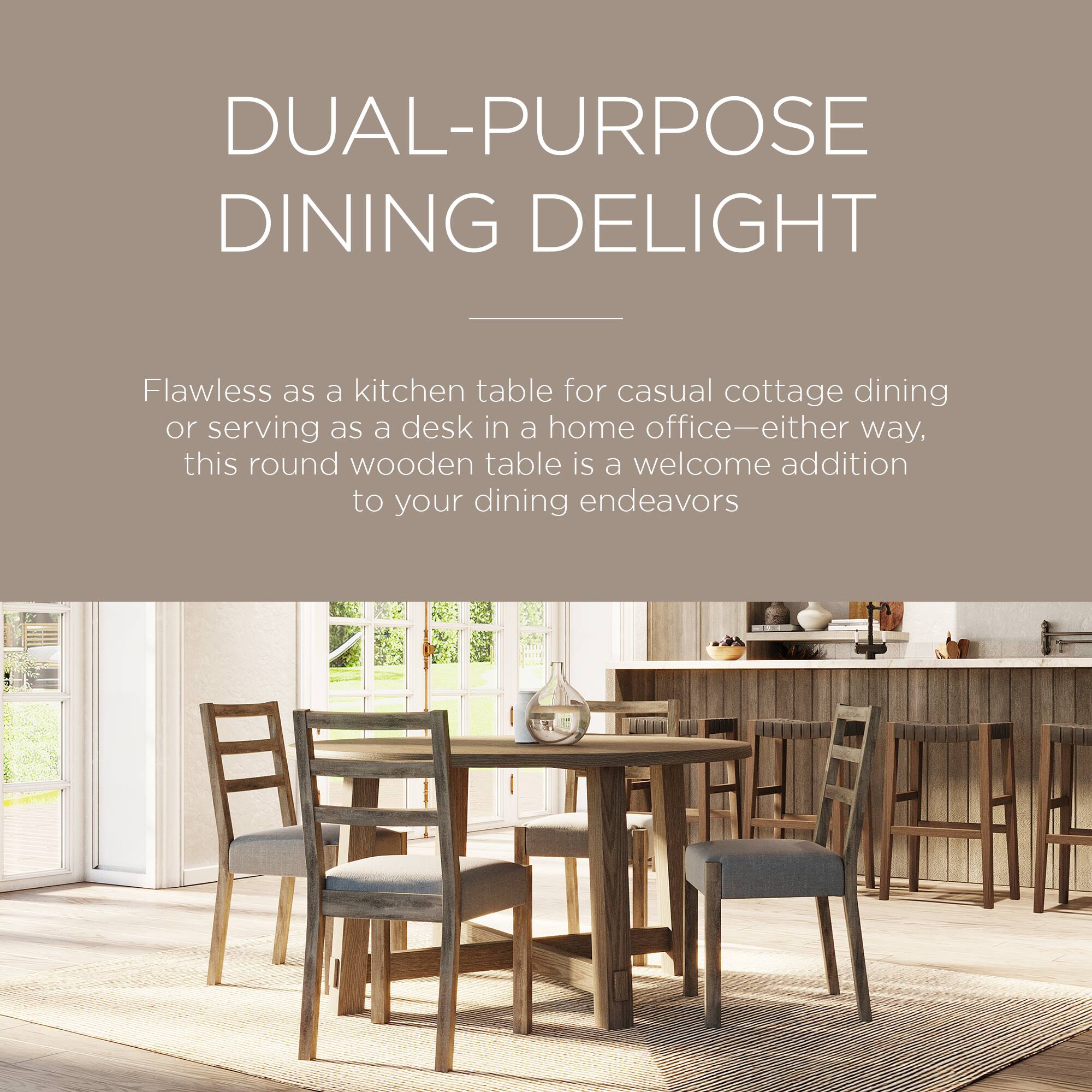 DUAL-PURPOSE DINING DELIGHT

Flawless as a kitchen table for casual cottage dining or serving as a desk in a home office—either way, this round wooden table is a welcome addition to your dining endeavors