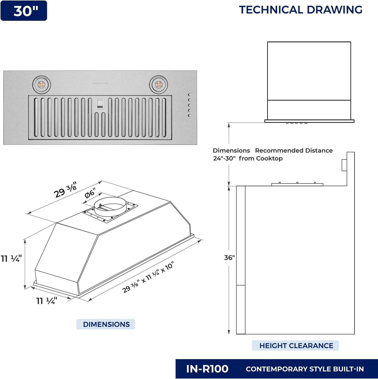 30" TECHNICAL DRAWING

Dimensions Recommended Distance 24"-30" from Cooktop

29 3/8" x 11 1/4" x 10"

11 1/4" x 11 3/4"

36" DIMENSIONS HEIGHT CLEARANCE

IN-R100 CONTEMPORARY STYLE BUILT-IN
