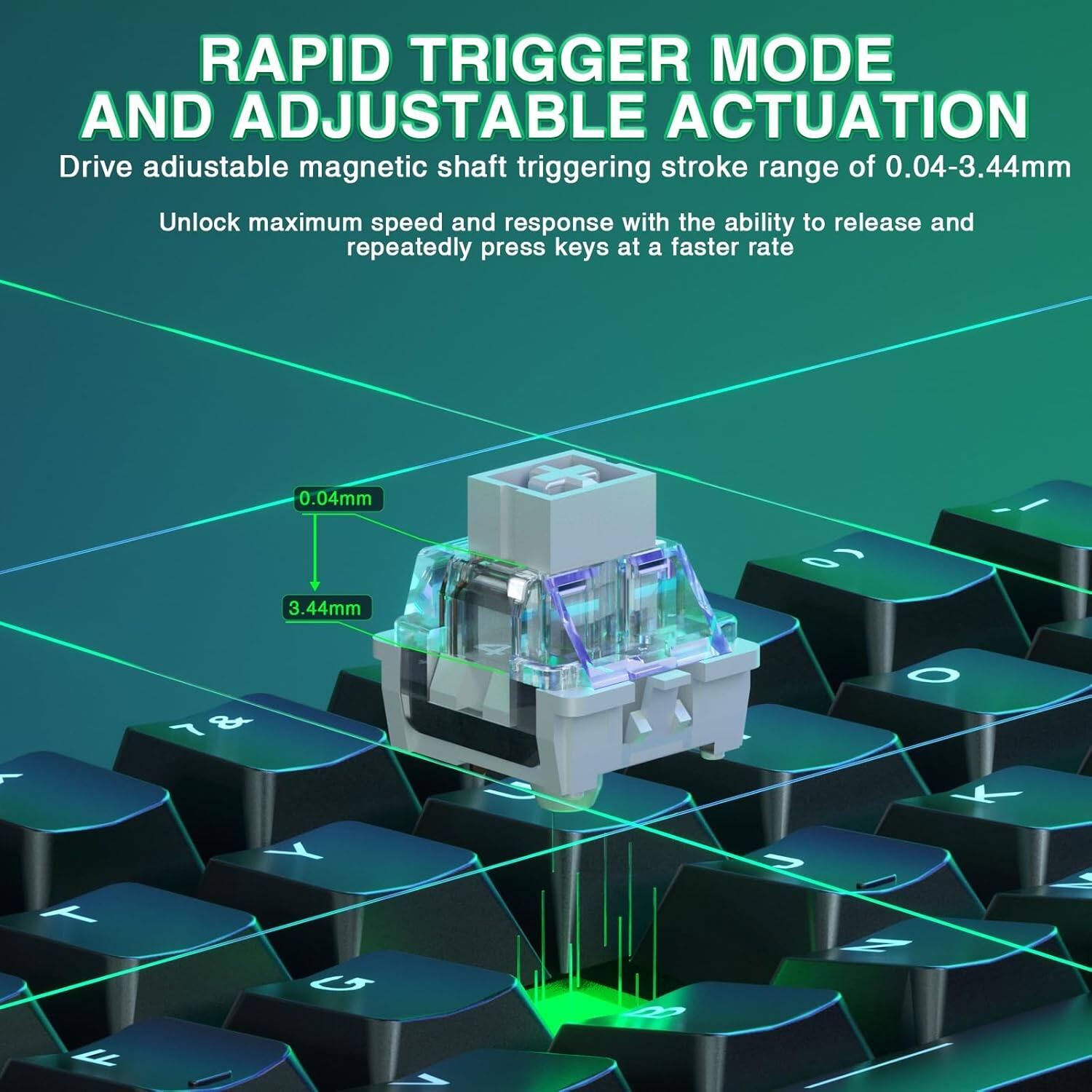 RAPID TRIGGER MODE AND ADJUSTABLE ACTUATION

Drive adjustable magnetic shaft triggering stroke range of 0.04-3.44mm

Unlock maximum speed and response with the ability to release and repeatedly press keys at a faster rate

0.04mm

3.44mm