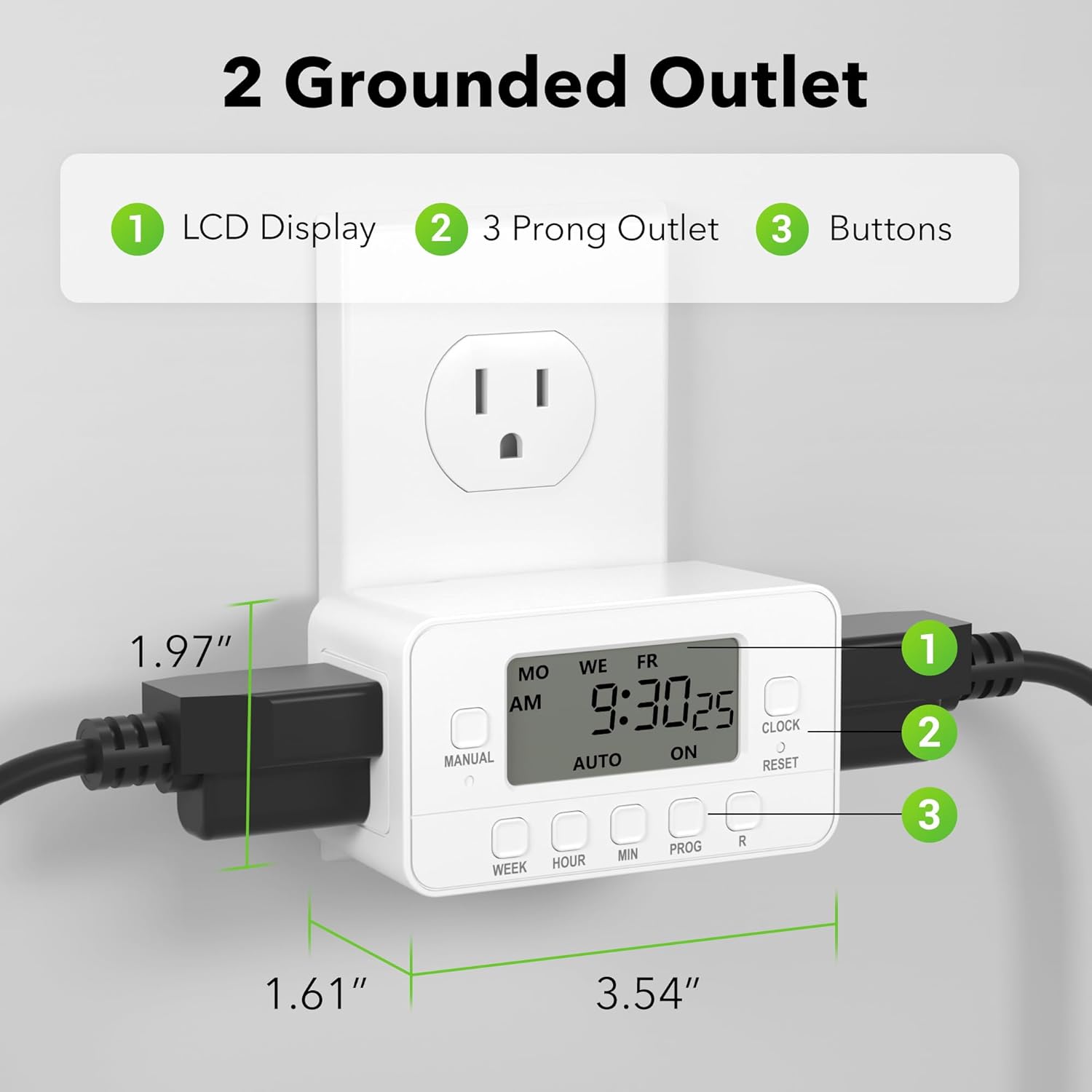 2 Grounded Outlet  
1 LCD Display  
2 3 Prong Outlet  
3 Buttons  

1.97"  
1.61"  
3.54"  

MO WE FR  
9:30 25  
AM  
CLOCK ON  
MANUAL AUTO RESET  
WEEK HOUR MIN PROG R