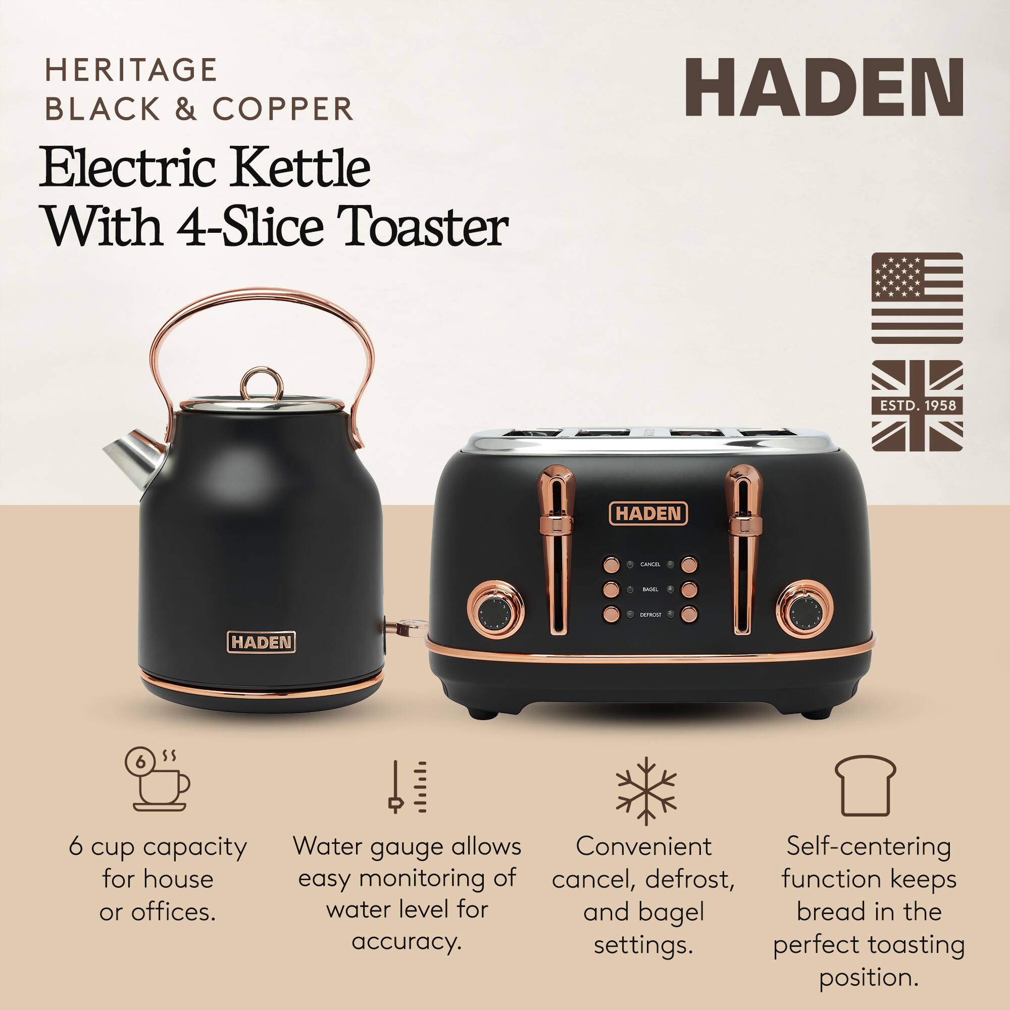 HERITAGE BLACK & COPPER Electric Kettle With 4-Slice Toaster

HADEN ESTD. 1958

- 6 cup capacity for house or offices.
- Water gauge allows easy monitoring of water level for accuracy.
- Convenient cancel, defrost, and bagel settings.
- Self-centering function keeps bread in the perfect toasting position.