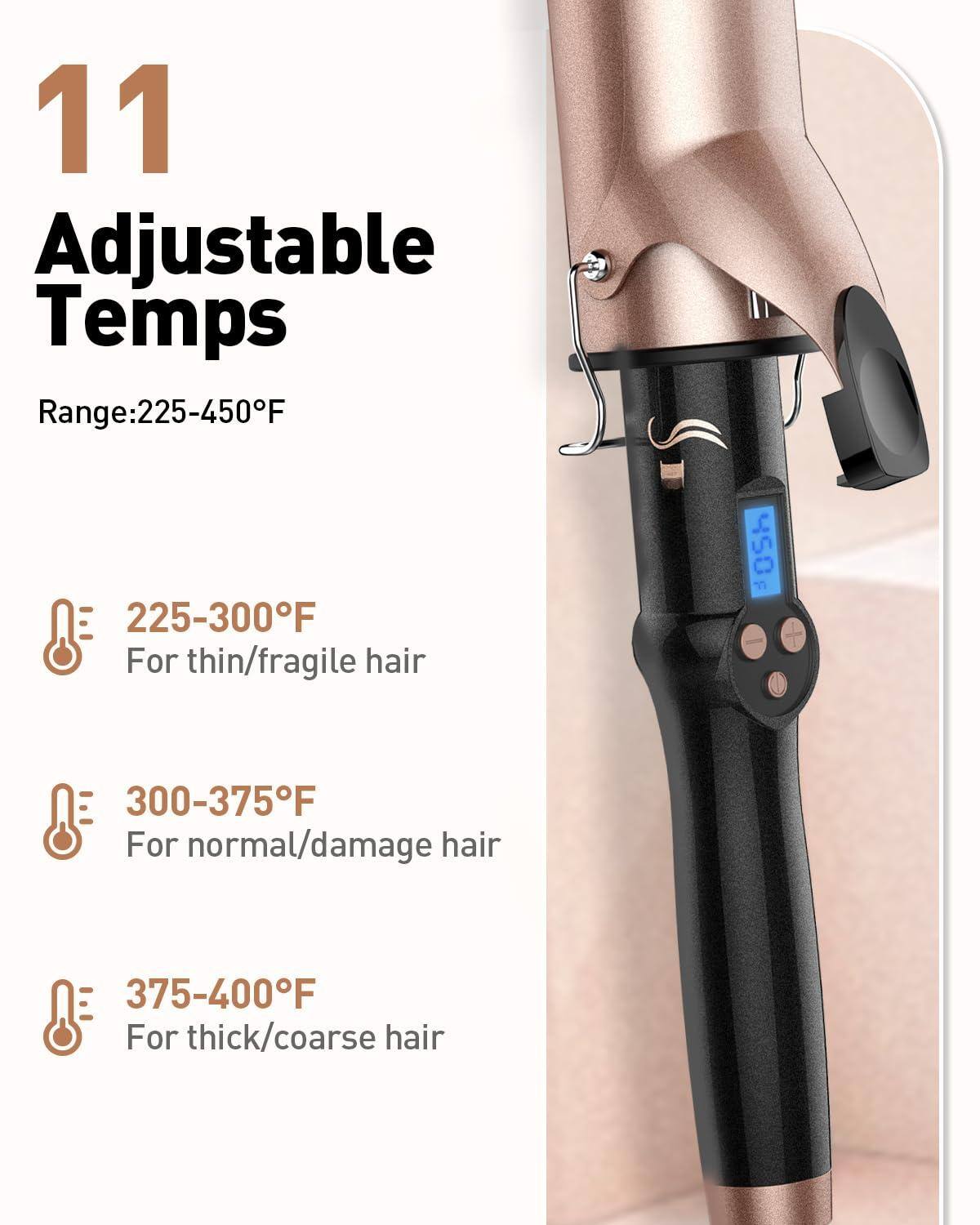 11 Adjustable Temps  
Range: 225-450°F  

- 225-300°F  
  For thin/fragile hair  

- 300-375°F  
  For normal/damage hair  

- 375-400°F  
  For thick/coarse hair