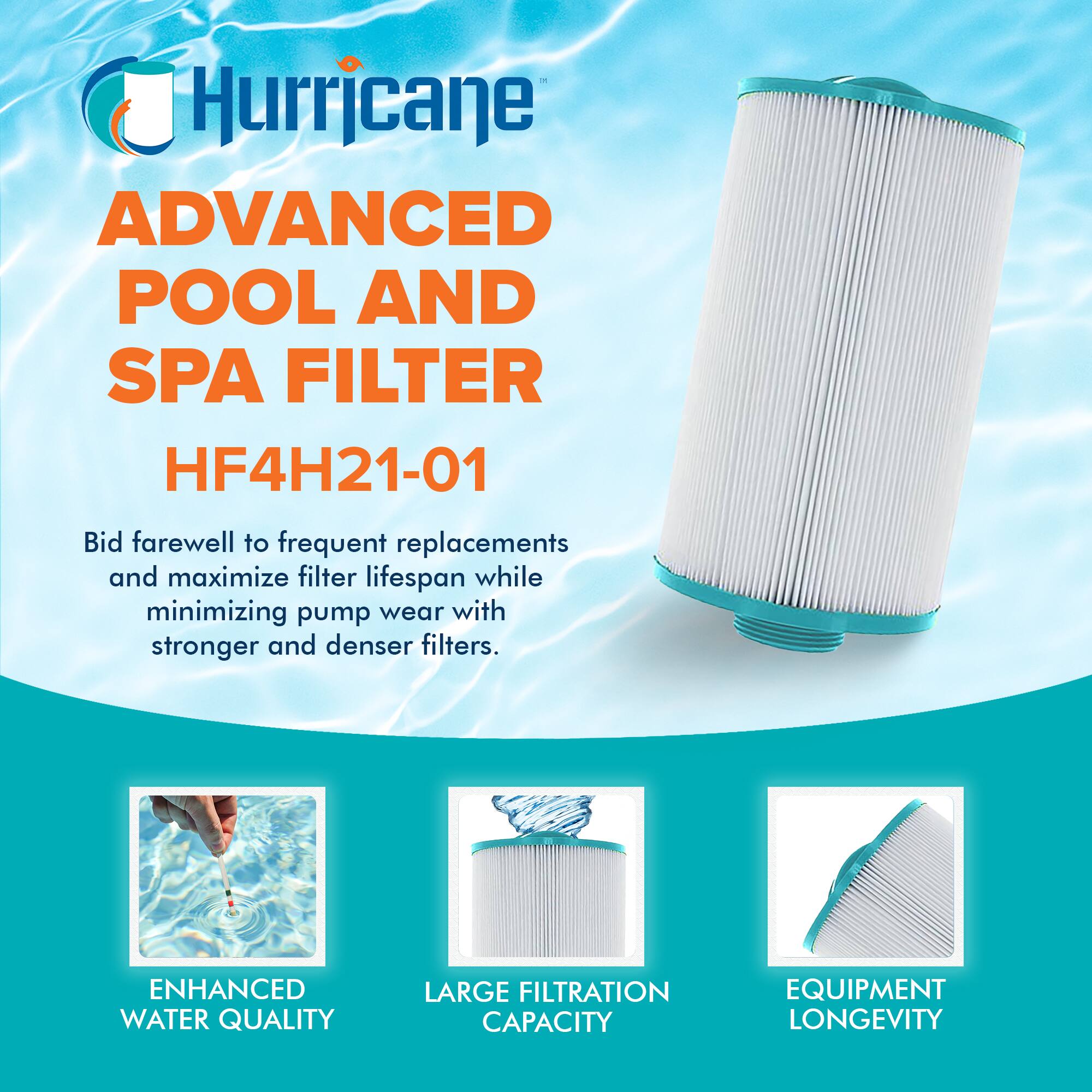 Hurricane  
ADVANCED POOL AND SPA FILTER  
HF4H21-01  

Bid farewell to frequent replacements and maximize filter lifespan while minimizing pump wear with stronger and denser filters.  

ENHANCED WATER QUALITY  
LARGE FILTRATION CAPACITY  
EQUIPMENT LONGEVITY