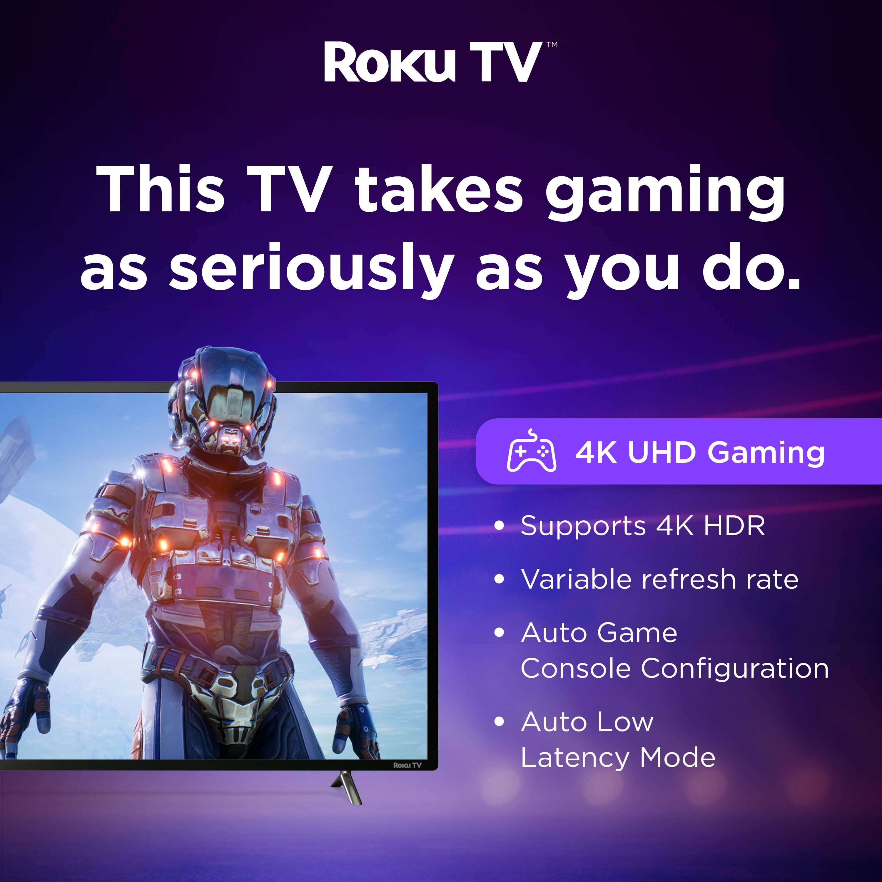 Roku TV™

This TV takes gaming as seriously as you do.

4K UHD Gaming
- Supports 4K HDR
- Variable refresh rate
- Auto Game Console Configuration
- Auto Low Latency Mode