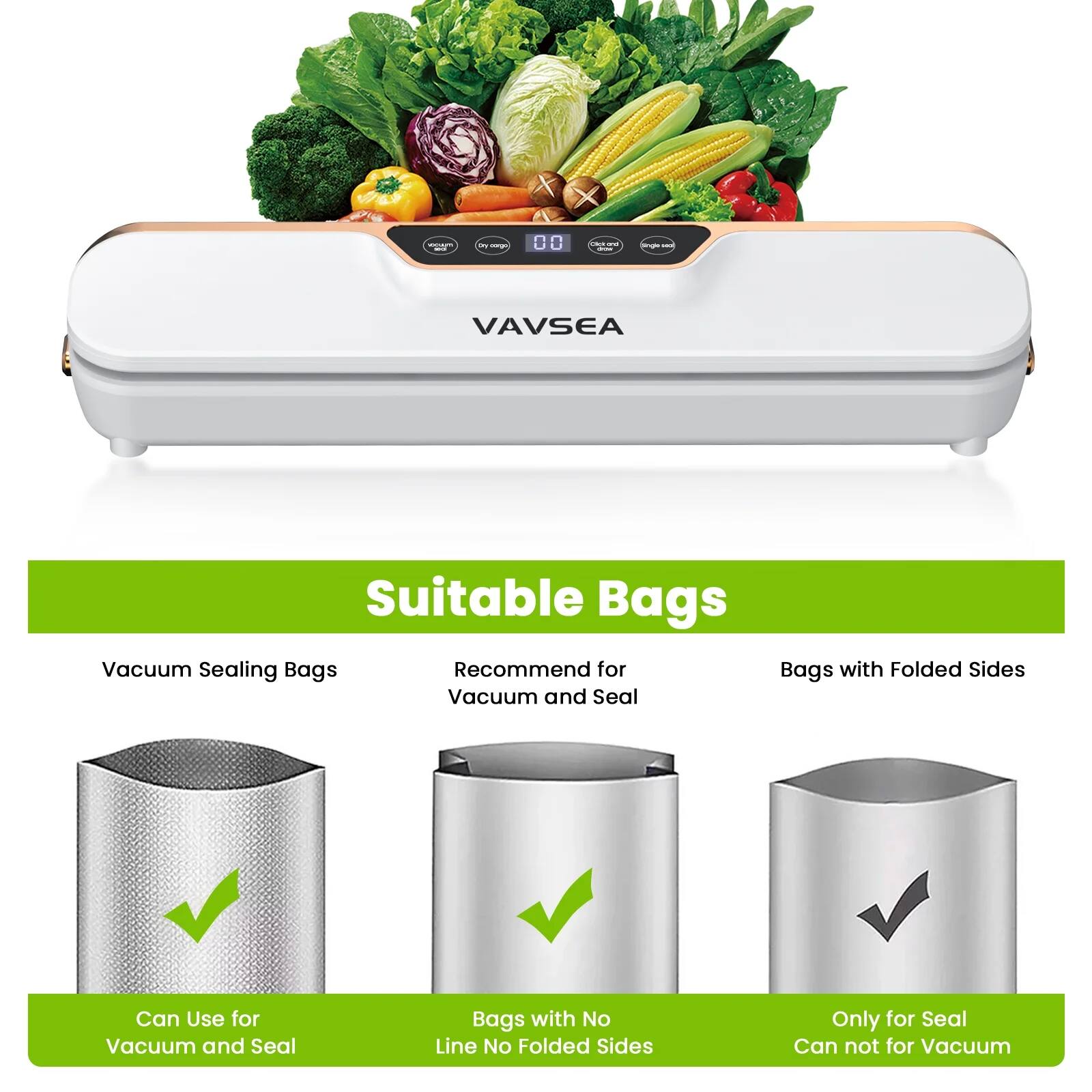 Suitable Bags

Vacuum Sealing Bags
- Can Use for Vacuum and Seal

Recommend for Vacuum and Seal
- Bags with No Line No Folded Sides

Bags with Folded Sides
- Only for Seal
- Can not for Vacuum