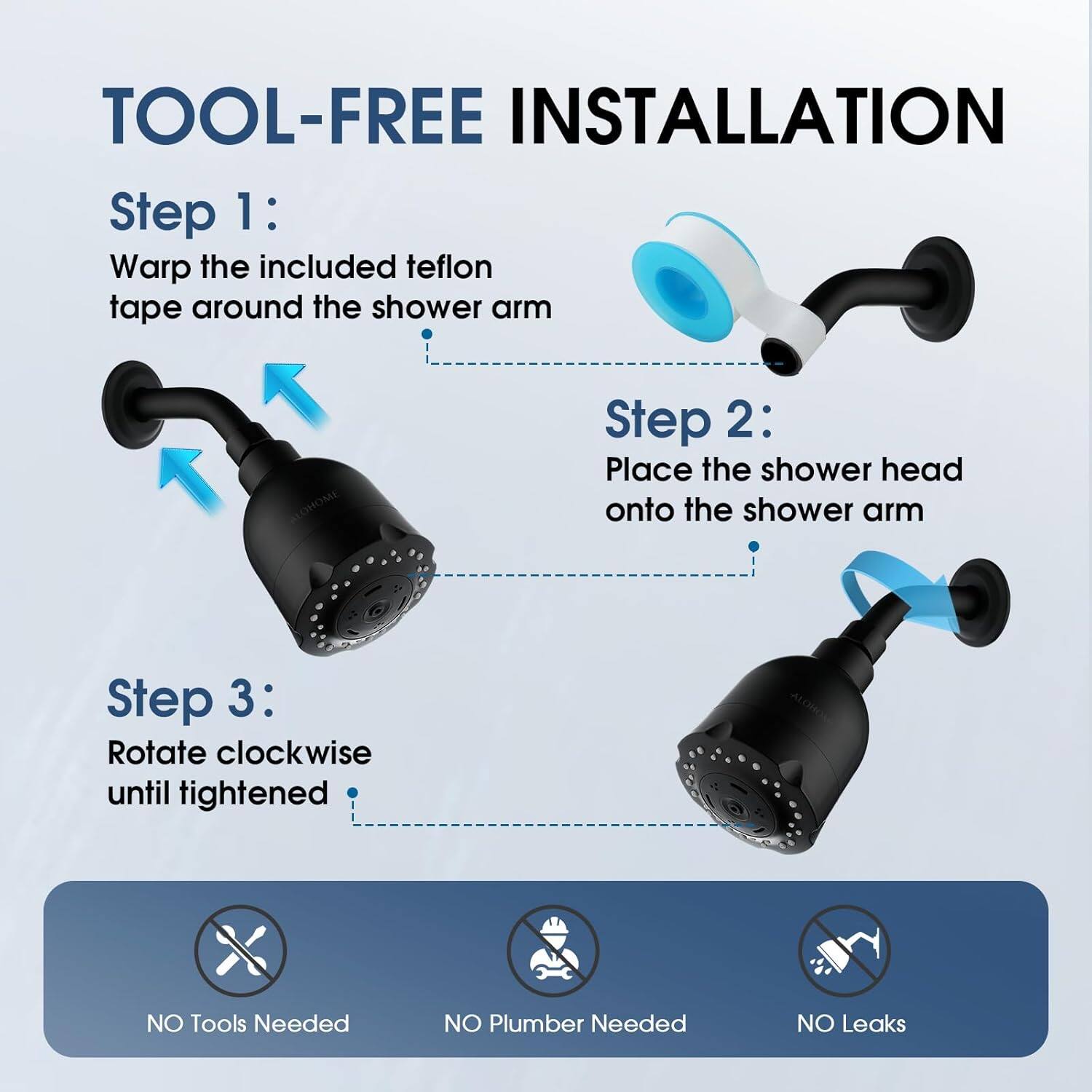 TOOL-FREE INSTALLATION
Step 1: Wrap the included teflon tape around the shower arm
Step 2: Place the shower head onto the shower arm
Step 3: Rotate clockwise until tightened
NO Tools Needed
NO Plumber Needed
NO Leaks