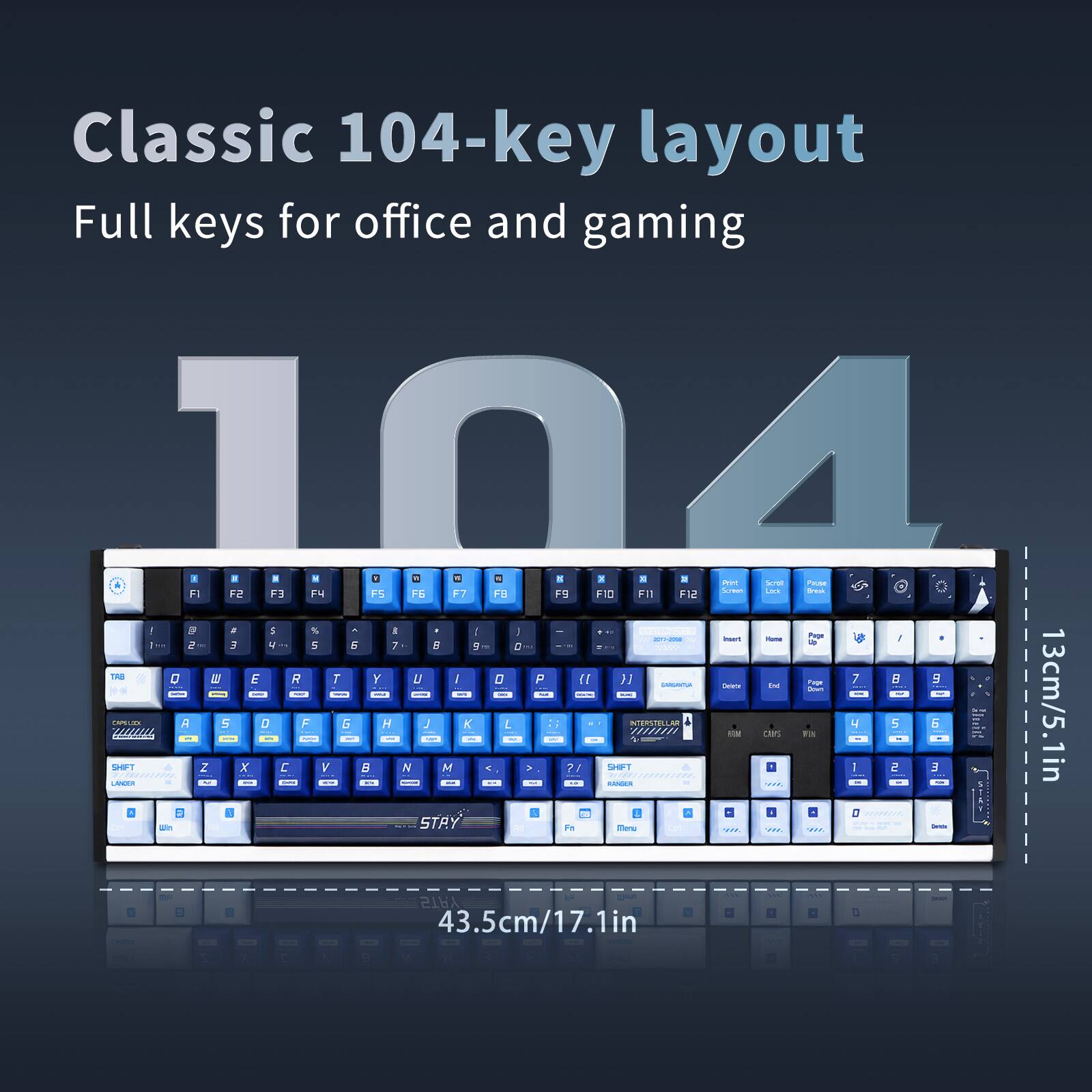Classic 104-key layout  
Full keys for office and gaming  

104  

13cm/5.1in  
43.5cm/17.1in