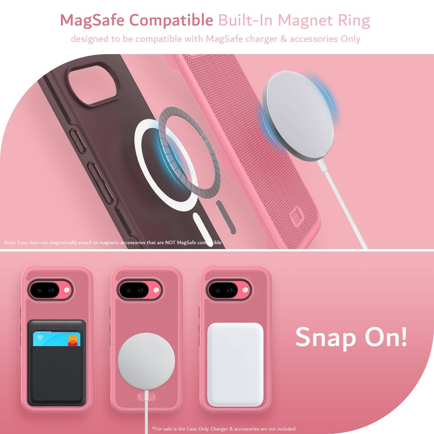 MagSafe Compatible Built-In Magnet Ring  
designed to be compatible with MagSafe charger & accessories Only  

Note: Case does not magnetically attach to magnetic accessories that are NOT MagSafe compatible  

Snap On!  

*For sale is the Case Only. Charger & accessories are not included
