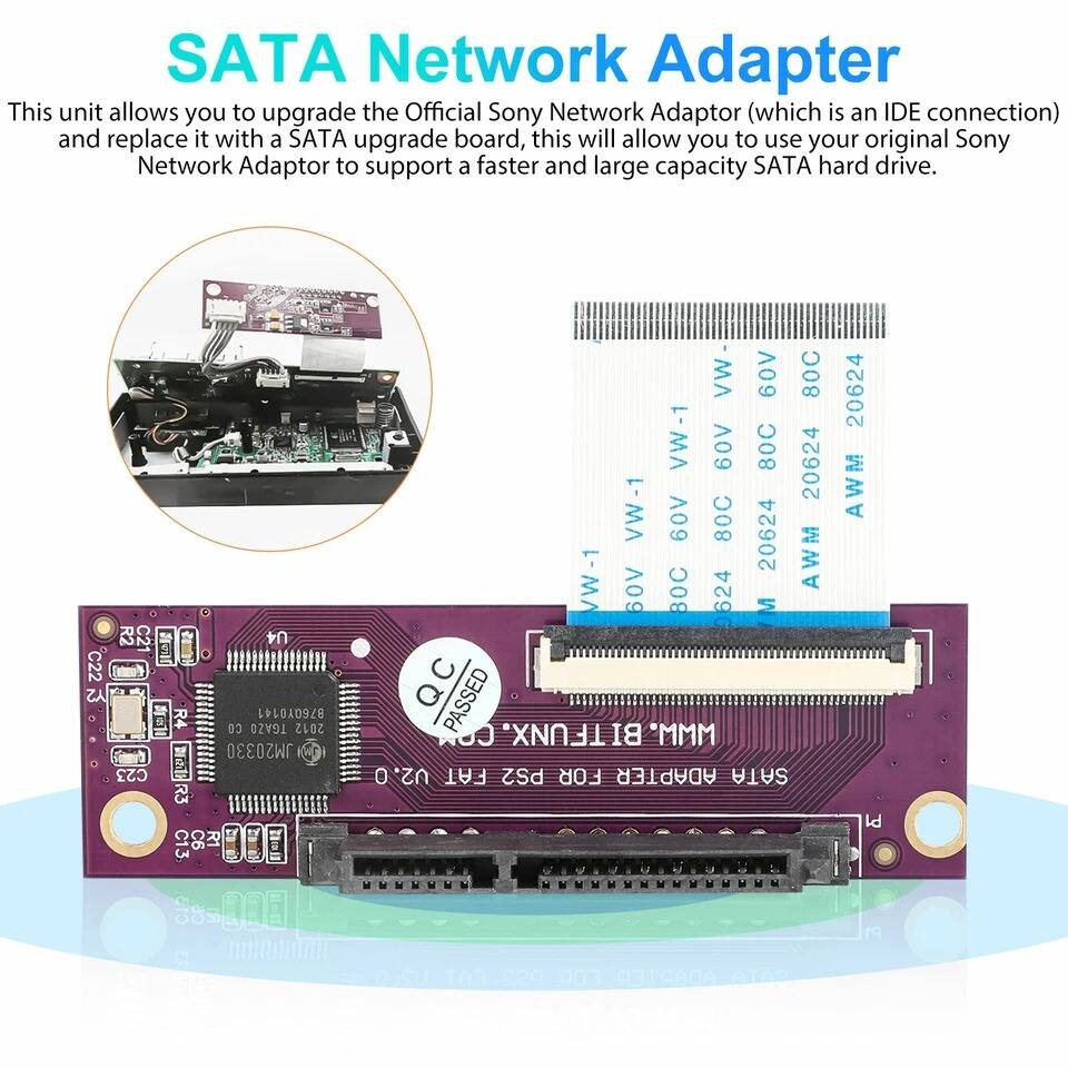 SATA Network Adapter

This unit allows you to upgrade the Official Sony Network Adaptor (which is an IDE connection) and replace it with a SATA upgrade board, this will allow you to use your original Sony Network Adaptor to support a faster and large capacity SATA hard drive.

C22 Y2 R2 C21 U4 R4 B76QY0141 13 TGAZ0 2012 JM20330 R3 C13 C6 R1 C13 AR VW- 60V 80C VW-1 60V 80C 20624 VW-1 A09 80C 20624 VW-1 60V C AWM 624 M QC PASSED COR TFUNX. BI "MMM U2.0 0 FAT PS2 FOR ADAPTER SATA 20624 AWM Id FOR aee

SATA Adapter for Network
AWM 60V 80C 20624
AWM 60V 80C 20624
AWM 60V 80C 