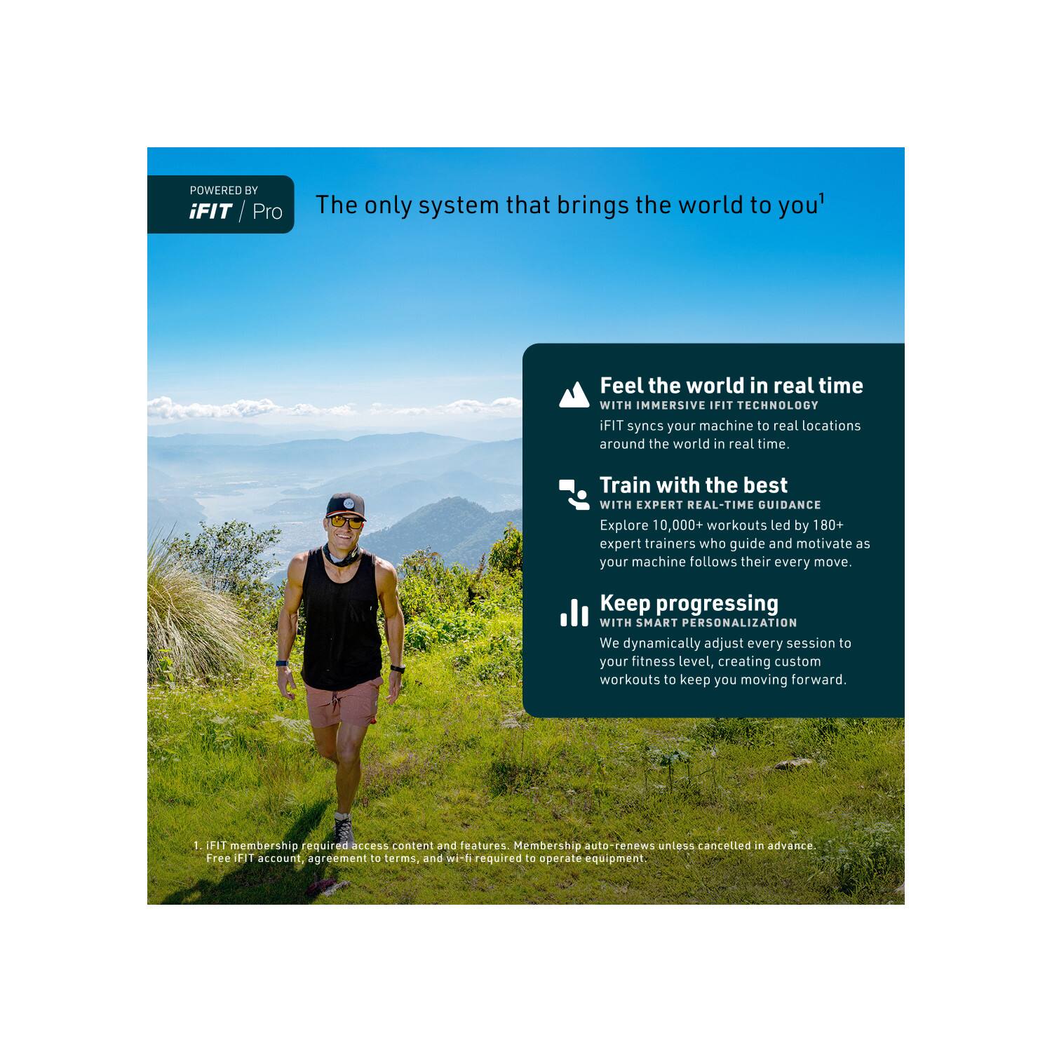 POWERED BY iFIT Pro

The only system that brings the world to you

Feel the world in real time WITH IMMERSIVE IFIT TECHNOLOGY iFIT syncs your machine to real locations around the world in real time.

Train with the best WITH EXPERT REAL-TIME GUIDANCE Explore 10,000+ workouts led by 180+ expert trainers who guide and motivate as your machine follows their every move.

Keep progressing WITH SMART PERSONALIZATION We dynamically adjust every session to your fitness level, creating custom workouts to keep you moving forward.

1. iFIT membership required access content and features. Membership auto-renews unless cancelled in advance. Free iFIT account, agreement to terms, and wi-fi required to operate equipment.