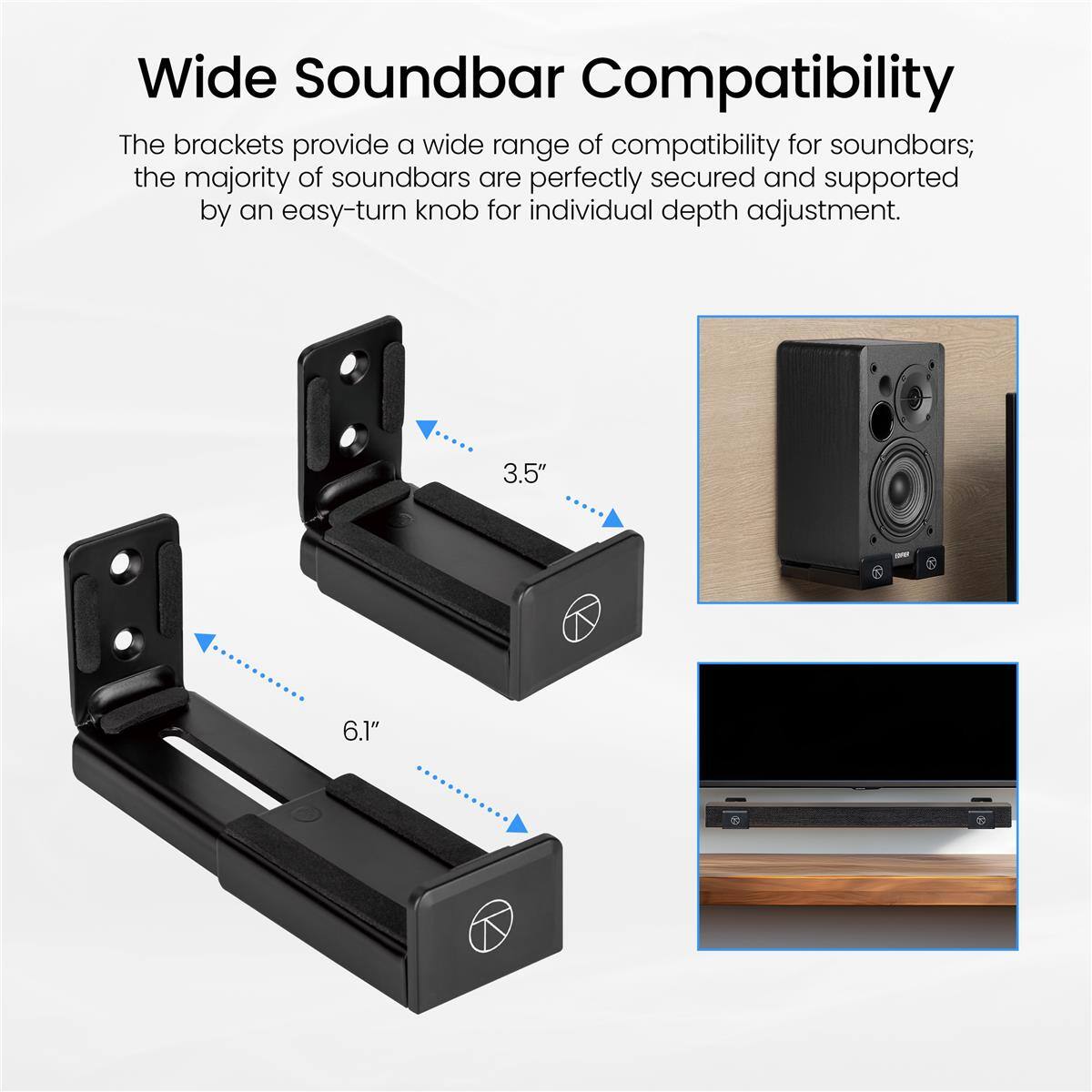 Wide Soundbar Compatibility

The brackets provide a wide range of compatibility for soundbars; the majority of soundbars are perfectly secured and supported by an easy-turn knob for individual depth adjustment.

3.5"
6.1"