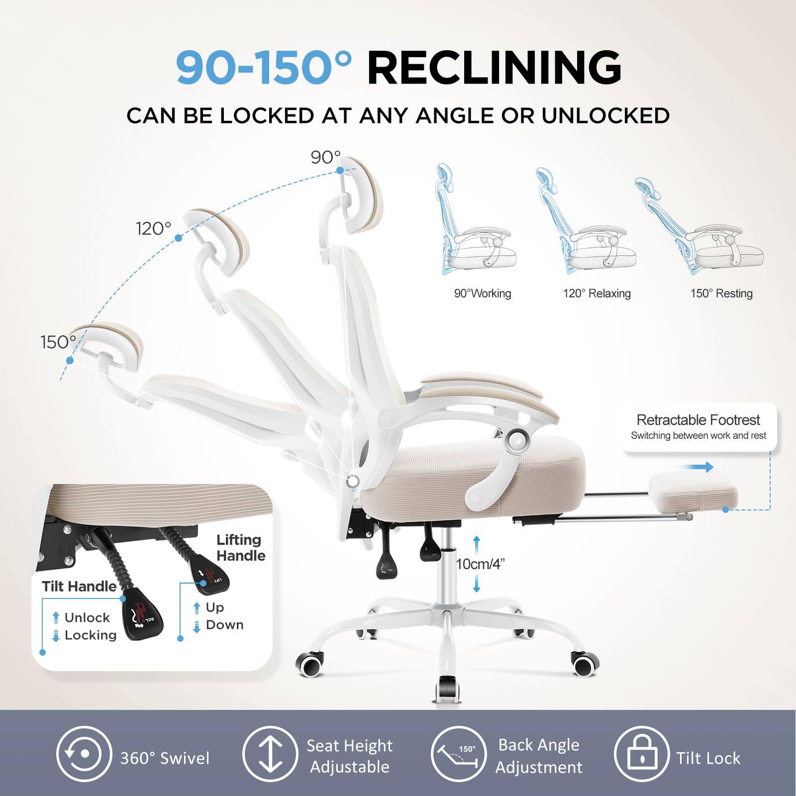90-150° RECLINING  
CAN BE LOCKED AT ANY ANGLE OR UNLOCKED  

90° Working  
120° Relaxing  
150° Resting  

Retractable Footrest  
Switching between work and rest  

Tilt Handle  
Unlock  
Locking  

Lifting Handle  
Up  
Down  

Seat Height Adjustable  

Back Angle Adjustment  

360° Swivel  

Tilt Lock  

10cm/4"