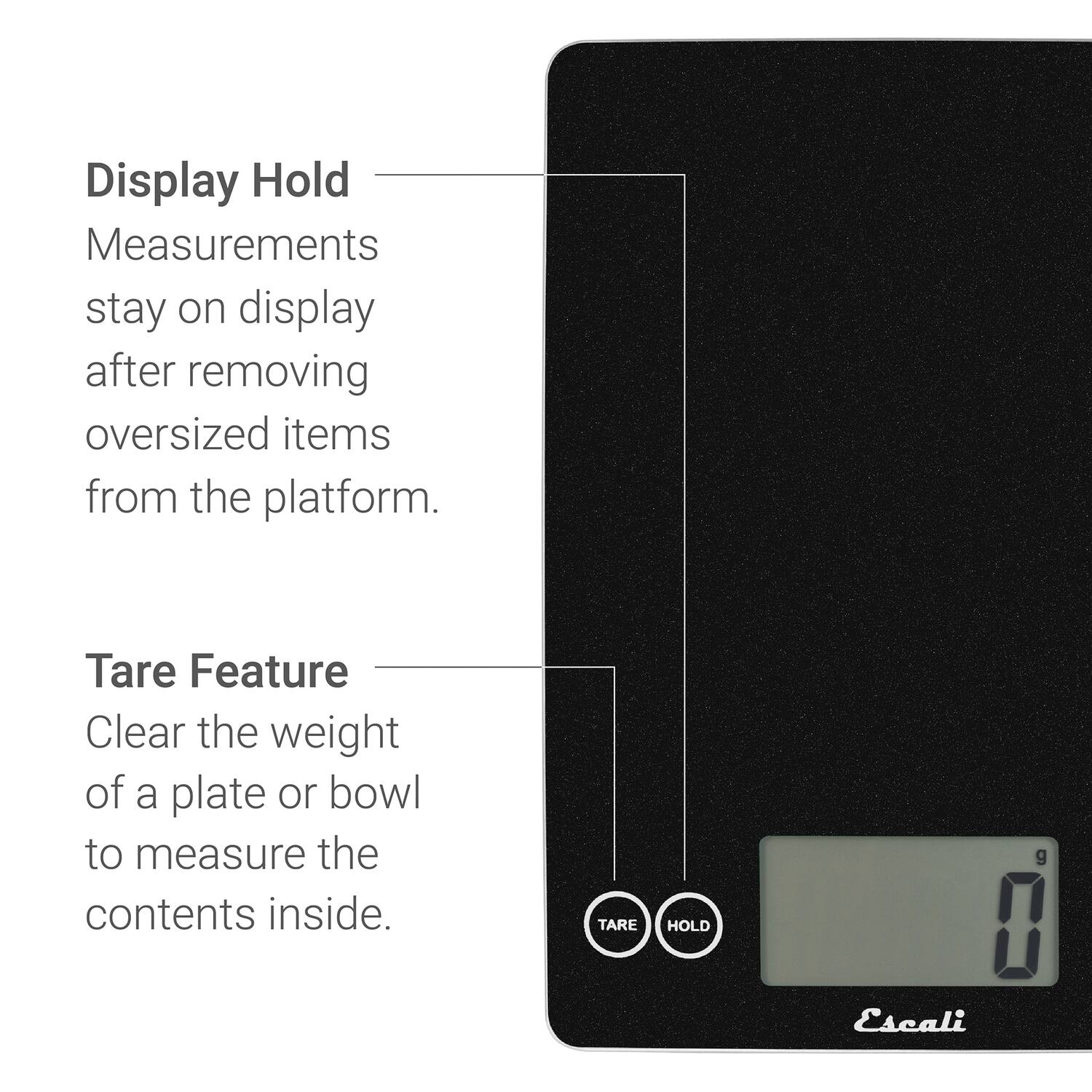 Display Hold  
Measurements stay on display after removing oversized items from the platform.  

Tare Feature  
Clear the weight of a plate or bowl to measure the contents inside.  

TARE HOLD  
Escali